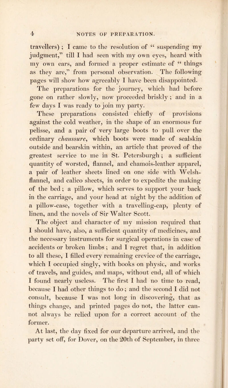 travellers) ; I came to the resolution of u suspending my judgment,” till I had seen with my own eyes, heard with my own ears, and formed a proper estimate of 66 things as they are,” from personal observation. The following pages will show how agreeably I have been disappointed. The preparations for the journey, which had before gone on rather slowly, now proceeded briskly ; and in a few days I was ready to join my party. These preparations consisted chiefly of provisions against the cold weather, in the shape of an enormous fur pelisse, and a pair of very large boots to pull over the ordinary chaussure, which boots were made of sealskin outside and bearskin within, an article that proved of the greatest service to me in St. Petersburgh; a sufficient quantity of worsted, flannel, and chamois-leather apparel, a pair of leather sheets lined on one side with Welsh- flannel, and calico sheets, in order to expedite the making of the bed; a pillow, which serves to support your back in the carriage, and your head at night by the addition of a pillow-case, together with a travelling-cap, plenty of linen, and the novels of Sir Walter Scott. The object and character of my mission required that I should have, also, a sufficient quantity of medicines, and the necessary instruments for surgical operations in case of accidents or broken limbs; and I regret that, in addition to all these, I filled every remaining crevice of the carriage, which I occupied singly, with books on physic, and works of travels, and guides, and maps, without end, all of which I found nearlv useless. The first I had no time to read, because I had other things to do; and the second I did not consult, because I was not long in discovering, that as things change, and printed pages do not, the latter can- not always be relied upon for a correct account of the former. At last, the day fixed for our departure arrived, and the party set off, for Dover, on the 20th of September, in three