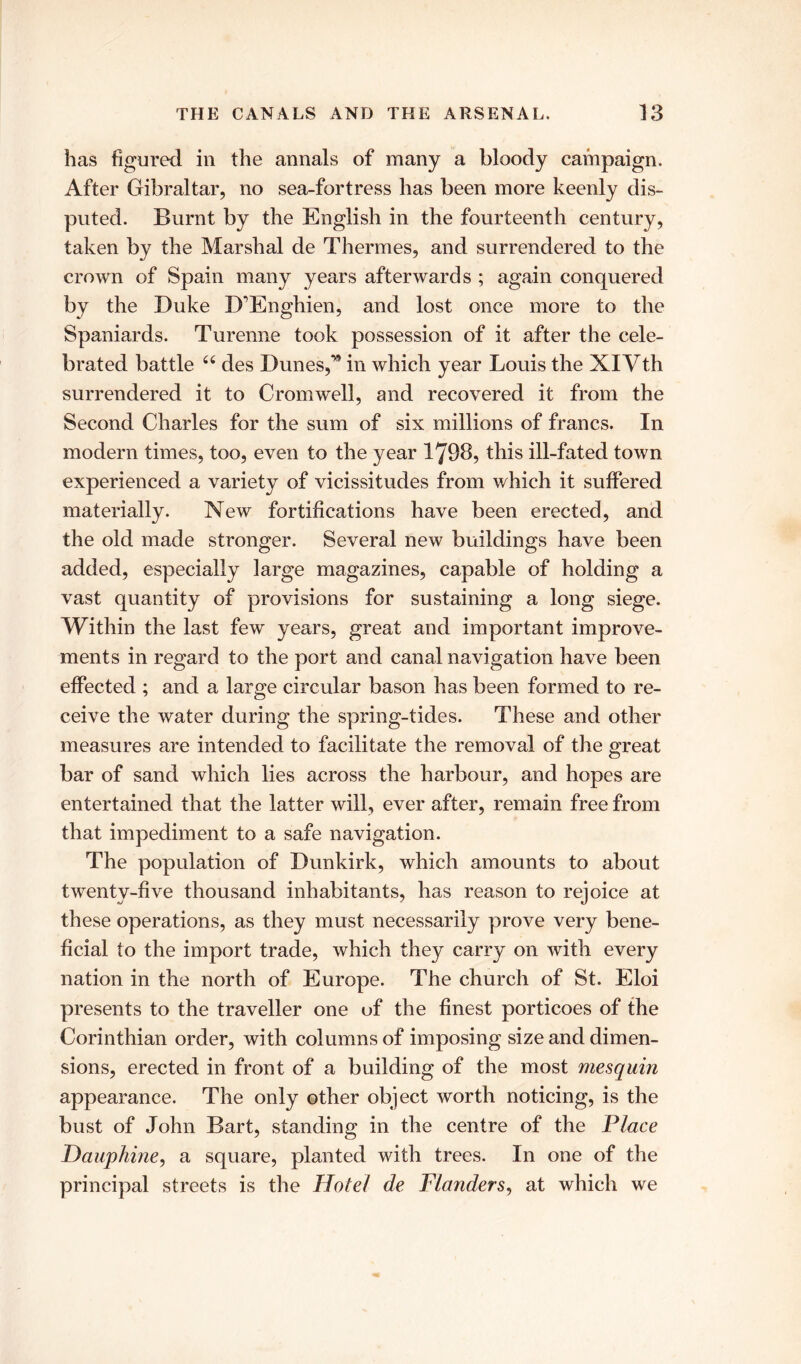 has figured in the annals of many a bloody campaign. After Gibraltar, no sea-fortress has been more keenly dis- puted. Burnt by the English in the fourteenth century, taken by the Marshal de Thermes, and surrendered to the crown of Spain many years afterwards ; again conquered by the Duke D'Enghien, and lost once more to the Spaniards. Turenne took possession of it after the cele- brated battle u des Dunes,* in which year Louis the XIVth surrendered it to Cromwell, and recovered it from the Second Charles for the sum of six millions of francs. In modern times, too, even to the year 1798, this ill-fated town experienced a variety of vicissitudes from which it suffered materially. New fortifications have been erected, and the old made stronger. Several new buildings have been added, especially large magazines, capable of holding a vast quantity of provisions for sustaining a long siege. Within the last few years, great and important improve- ments in regard to the port and canal navigation have been effected ; and a large circular bason has been formed to re- ceive the water during the spring-tides. These and other measures are intended to facilitate the removal of the great bar of sand which lies across the harbour, and hopes are entertained that the latter will, ever after, remain free from that impediment to a safe navigation. The population of Dunkirk, which amounts to about twenty-five thousand inhabitants, has reason to rejoice at these operations, as they must necessarily prove very bene- ficial to the import trade, which they carry on with every nation in the north of Europe. The church of St. Eloi presents to the traveller one of the finest porticoes of the Corinthian order, with columns of imposing size and dimen- sions, erected in front of a building of the most mesquin appearance. The only other object worth noticing, is the bust of John Bart, standing in the centre of the Place Dauphine, a square, planted with trees. In one of the principal streets is the Hotel de Flanders, at which we