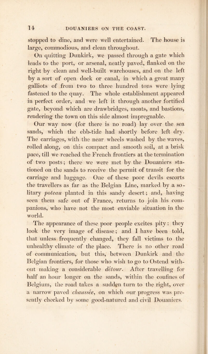 stopped to dine, and were well entertained. The house is large, commodious, and clean throughout. On quitting Dunkirk, we passed through a gate which leads to the port, or arsenal, neatly paved, flanked on the right by clean and well-built warehouses, and on the left by a sort of open dock or canal, in which a great many galliots of from two to three hundred tons were lying fastened to the quay. The whole establishment appeared in perfect order, and we left it through another fortified gate, beyond which are drawbridges, moats, and bastions, rendering the town on this side almost impregnable. Our way now (for there is no road) lay over the sea sands, which the ebb-tide had shortly before left dry. The carriages, with the near wheels washed by the waves, rolled along, on this compact and smooth soil, at a brisk pace, till we reached the French frontiers at the termination of two posts; there we were met by the Douaniers sta- tioned on the sands to receive the permit of transit for the carriage and luggage. One of these poor devils escorts the travellers as far as the Belgian Line, marked by a so- litary poteau planted in this sandy desert; and, having seen them safe out of France, returns to join his com- panions, who have not the most enviable situation in the world. The appearance of these poor people excites pity: they look the very image of disease; and I have been told, that unless frequently changed, they fall victims to the unhealthy climate of the place. There is no other road of communication, but this, between Dunkirk and the Belgian frontiers, for those who wish to go to Ostend with- out making a considerable detour. After travelling for half an hour longer on the sands, within the confines of Belgium, the road takes a sudden turn to the right, over a narrow paved chaussee, on which our progress was pre- sently checked by some good-natured and civil Douaniers.