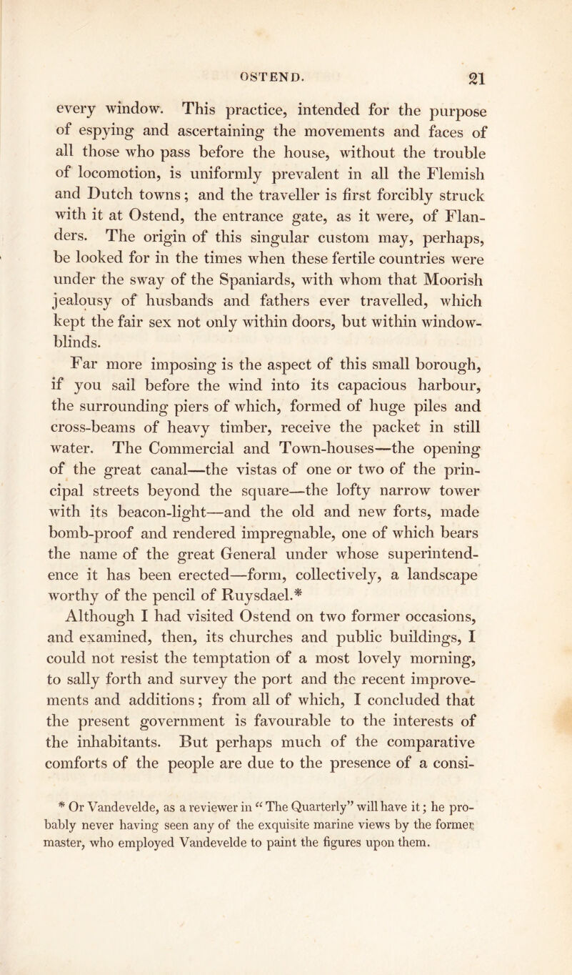 every window. This practice, intended for the purpose of espying and ascertaining the movements and faces of all those who pass before the house, without the trouble of locomotion, is uniformly prevalent in all the Flemish and Dutch towns; and the traveller is first forcibly struck with it at Ostend, the entrance gate, as it were, of Flan- ders. The origin of this singular custom may, perhaps, be looked for in the times when these fertile countries were under the sway of the Spaniards, with whom that Moorish jealousy of husbands and fathers ever travelled, which kept the fair sex not only within doors, but within window- blinds. Far more imposing is the aspect of this small borough, if you sail before the wind into its capacious harbour, the surrounding piers of which, formed of huge piles and cross-beams of heavy timber, receive the packet in still water. The Commercial and Town-houses—the opening of the great canal—the vistas of one or two of the prin- cipal streets beyond the square—the lofty narrow tower with its beacon-light—and the old and new forts, made bomb-proof and rendered impregnable, one of which bears the name of the great General under whose superintend- ence it has been erected—form, collectively, a landscape worthy of the pencil of Ruysdael.* Although I had visited Ostend on two former occasions, and examined, then, its churches and public buildings, I could not resist the temptation of a most lovely morning, to sally forth and survey the port and the recent improve- ments and additions; from all of which, I concluded that the present government is favourable to the interests of the inhabitants. But perhaps much of the comparative comforts of the people are due to the presence of a consi- * Or Vandevelde, as a reviewer in u The Quarterly” will have it; he pro- bably never having seen any of the exquisite marine views by the former master, who employed Vandevelde to paint the figures upon them.