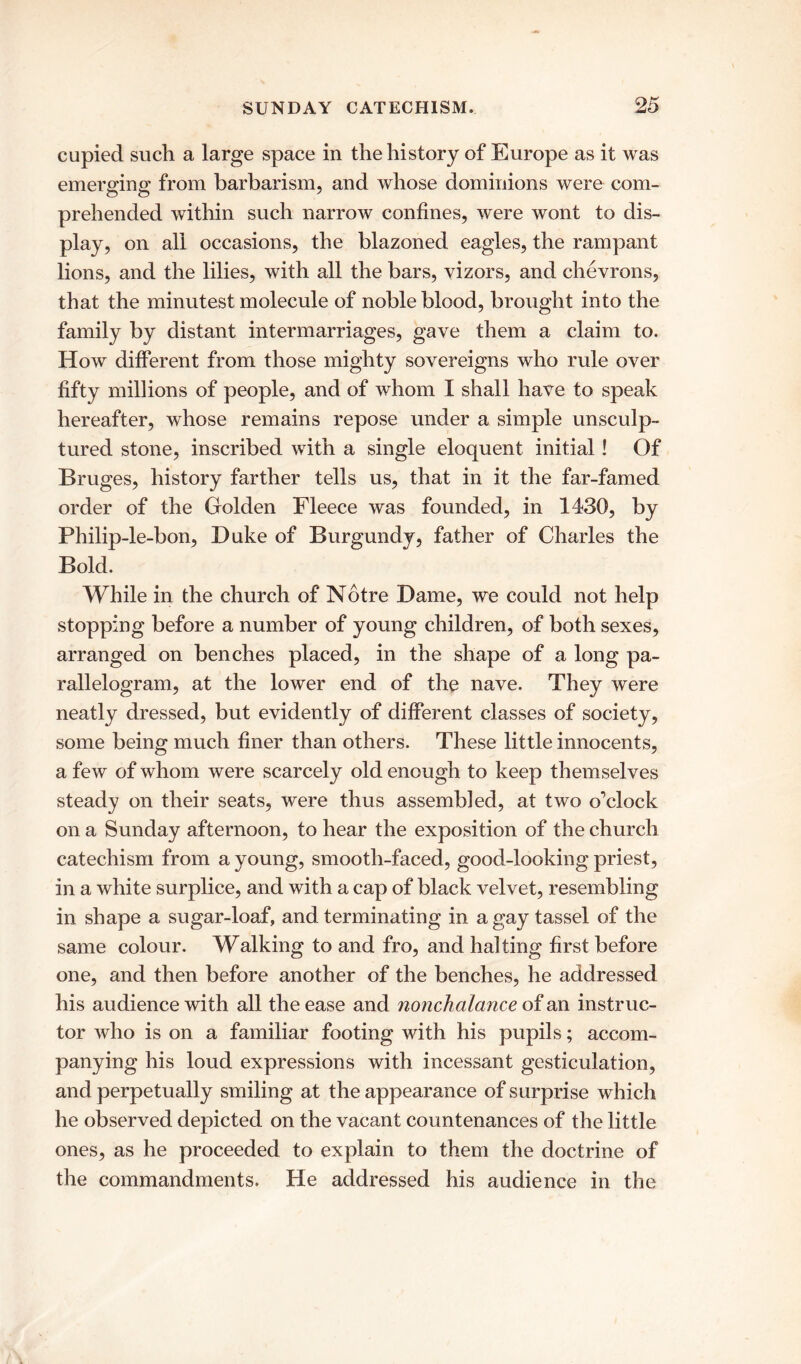 cupied such a large space in the history of Europe as it was emerging from barbarism, and whose dominions were com- prehended within such narrow confines, were wont to dis- play, on all occasions, the blazoned eagles, the rampant lions, and the lilies, with all the bars, vizors, and chevrons, that the minutest molecule of noble blood, brought into the family by distant intermarriages, gave them a claim to. How different from those mighty sovereigns who rule over fifty millions of people, and of whom I shall have to speak hereafter, whose remains repose under a simple unsculp- tured stone, inscribed with a single eloquent initial! Of Bruges, history farther tells us, that in it the far-famed order of the Golden Fleece was founded, in 1430, by Philip-le-bon, Duke of Burgundy, father of Charles the Bold. While in the church of Notre Dame, we could not help stopping before a number of young children, of both sexes, arranged on benches placed, in the shape of a long pa- rallelogram, at the lower end of the nave. They were neatly dressed, but evidently of different classes of society, some being much finer than others. These little innocents, a few of whom were scarcely old enough to keep themselves steady on their seats, were thus assembled, at two o’clock on a Sunday afternoon, to hear the exposition of the church catechism from a young, smooth-faced, good-looking priest, in a white surplice, and with a cap of black velvet, resembling in shape a sugar-loaf, and terminating in a gay tassel of the same colour. Walking to and fro, and halting first before one, and then before another of the benches, he addressed his audience with all the ease and nonchalance of an instruc- tor who is on a familiar footing with his pupils; accom- panying his loud expressions with incessant gesticulation, and perpetually smiling at the appearance of surprise which he observed depicted on the vacant countenances of the little ones, as he proceeded to explain to them the doctrine of the commandments. He addressed his audience in the