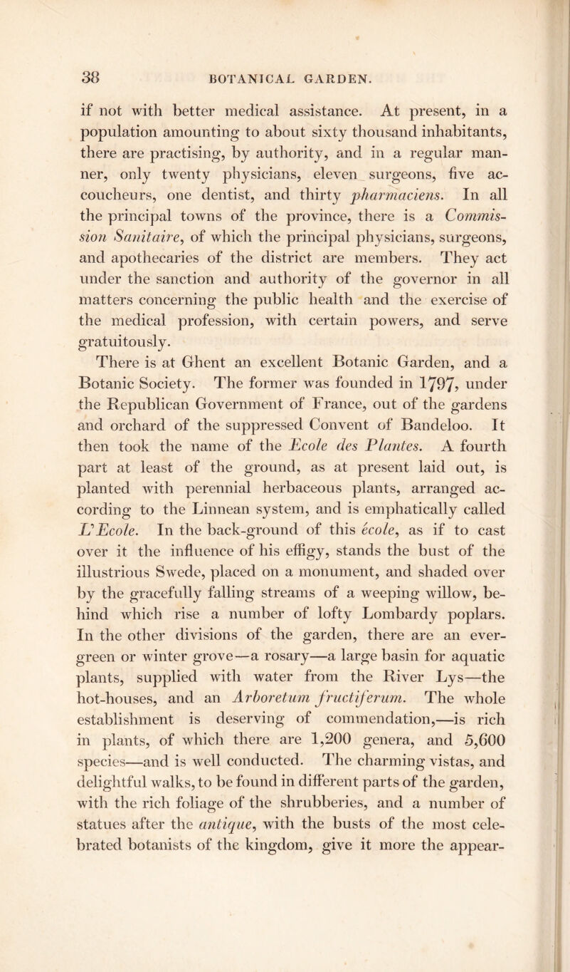 if not with better medical assistance. At present, in a population amounting to about sixty thousand inhabitants, there are practising, by authority, and in a regular man- ner, only twenty physicians, eleven surgeons, five ac- coucheurs, one dentist, and thirty pharmaciens. In all the principal towns of the province, there is a Commis- sion Sanitaire, of which the principal physicians, surgeons, and apothecaries of the district are members. They act under the sanction and authority of the governor in all matters concerning the public health and the exercise of the medical profession, with certain powers, and serve gratuitously. There is at Ghent an excellent Botanic Garden, and a Botanic Society. The former was founded in 1797? under the Republican Government of France, out of the gardens and orchard of the suppressed Convent of Bandeloo. It then took the name of the Ecole des Plantes. A fourth part at least of the ground, as at present laid out, is planted with perennial herbaceous plants, arranged ac- cording to the Linnean system, and is emphatically called Id Ecole. In the back-ground of this ecole, as if to cast over it the influence of his effigy, stands the bust of the illustrious Swede, placed on a monument, and shaded over by the gracefully falling streams of a weeping willow, be- hind which rise a number of lofty Lombardy poplars. In the other divisions of the garden, there are an ever- green or winter grove—a rosary—a large basin for aquatic plants, supplied with water from the River Lys—the hot-houses, and an Arboretum fructiferum. The whole establishment is deserving of commendation,—is rich in plants, of which there are 1,200 genera, and 5,600 species—and is well conducted. The charming vistas, and delightful walks, to be found in different parts of the garden, with the rich foliage of the shrubberies, and a number of statues after the antique, with the busts of the most cele- brated botanists of the kingdom, give it more the appear-