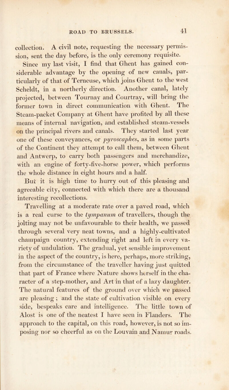 collection. A civil note, requesting the necessary permis- sion, sent the day before, is the only ceremony requisite. Since my last visit, I find that Ghent has gained con- siderable advantage by the opening of new canals, par- ticularly of that of Terneuse, which joins Ghent to the west Scheldt, in a northerly direction. Another canal, lately projected, between Tournay and Courtray, will bring the former town in direct communication with Ghent. The Steam-packet Company at Ghent have profited by all these means of internal navigation, and established steam-vessels on the principal rivers and canals. They started last year one of these conveyances, or pyroscaphes, as in some parts of the Continent they attempt to call them, between Ghent and Antwerp, to carry both passengers and merchandize, with an engine of forty-five-horse power, which performs the whole distance in eight hours and a half. But it is high time to hurry out of this pleasing and agreeable city, connected with which there are a thousand interesting recollections. Travelling at a moderate rate over a paved road, which is a real curse to the tympanum of travellers, though the jolting may not be unfavourable to their health, we passed through several very neat towns, and a highly-cultivated champaign country, extending right and left in every va- riety of undulation. The gradual, yet sensible improvement in the aspect of the country, is here, perhaps, more striking, from the circumstance of the traveller having just quitted that part of France where Nature shows herself in the cha- racter of a step-mother, and Art in that of a lazy daughter. The natural features of the ground over which we passed are pleasing ; and the state of cultivation visible on every side, bespeaks care and intelligence. The little town of Alost is one of the neatest I have seen in Flanders. The approach to the capital, on this road, however, is not so im- posing nor so cheerful as on the Louvain and Namur roads.