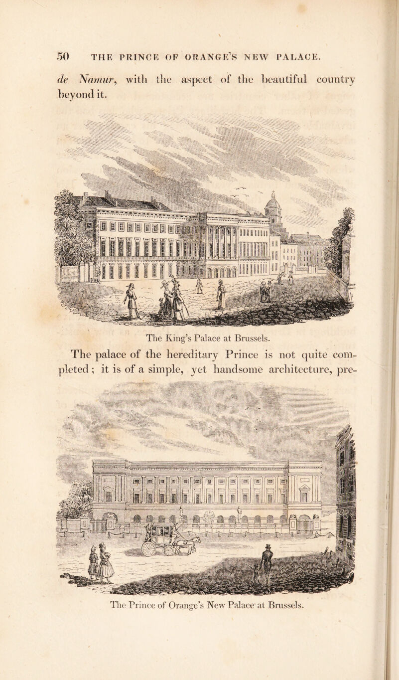 de Namur, with the aspect of the beautiful country beyond it. The King’s Palace at Brussels. The palace of the hereditary Prince is not quite com- pleted ; it is of a simple, yet handsome architecture, pre- The Prince of Orange’s New Palace at Brussels.