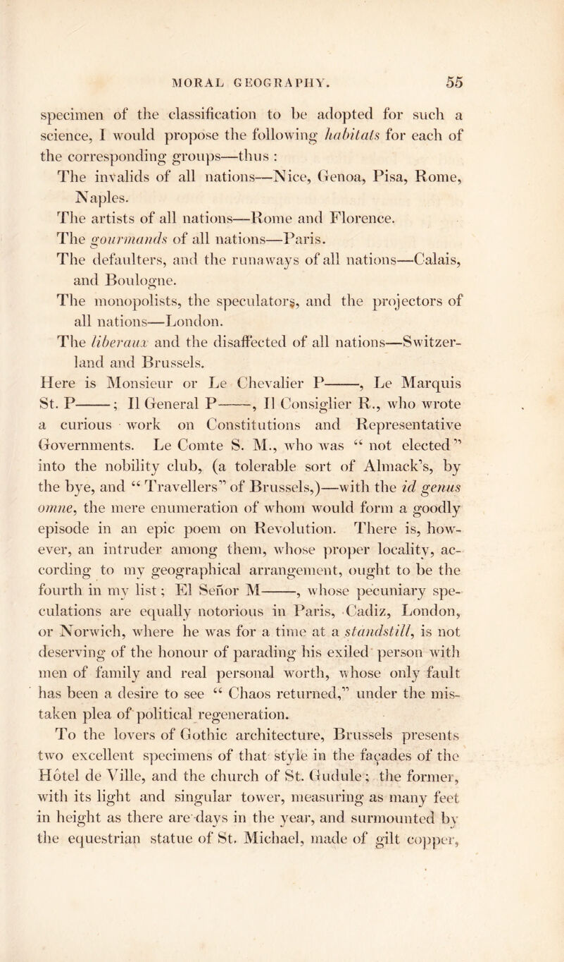 specimen of the classification to be adopted for such a science, I would propose the following habitats for each of the corresponding groups—thus : The invalids of all nations—Nice, Genoa, Pisa, Rome, Naples. The artists of all nations—Rome and Florence. The gourmands of all nations—Paris. The defaulters, and the runaways of all nations—Calais, and Boulogne. The monopolists, the speculator^, and the projectors of all nations—London. The libei 'am and the disaffected of all nations-—Switzer- land and Brussels. Here is Monsieur or Le Chevalier P , Le Marquis St. P ; II General P , 11 Consiglier R., who wrote a curious work on Constitutions and Representative Governments. Le Comte S. M., who was 44 not elected 11 into the nobility club, (a tolerable sort of Almack’s, by the bye, and 44 Travellers1’ of Brussels,)—with the id genus omne, the mere enumeration of whom would form a goodly episode in an epic poem on Revolution. There is, how- ever, an intruder among them, whose proper locality, ac- cording to my geographical arrangement, ought to be the fourth in my list; El Senor M , whose pecuniary spe- culations are equally notorious in Paris, Cadiz, London, or Norwich, where he was for a time at a standstill\ is not deserving of the honour of parading his exiled person with men of family and real personal worth, whose only fault has been a desire to see 44 Chaos returned,11 under the mis- taken plea of political regeneration. To the lovers of Gothic architecture, Brussels presents two excellent specimens of that style in the facades of the Hotel de Yille, and the church of St. Gudule; the former, with its light and singular tower, measuring as many feet in height as there are days in the year, and surmounted by the equestrian statue of St, Michael, made of gilt copper,