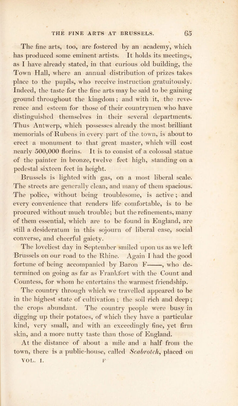 The fine arts, too, are fostered by an academy, which has produced some eminent artists. It holds its meetings, as I have already stated, in that curious old building, the Town Hall, where an annual distribution of prizes takes place to the pupils, who receive instruction gratuitously. Indeed, the taste for the fine arts may be said to be gaining ground throughout the kingdom; and with it, the reve- rence and esteem for those of their countrymen who have distinguished themselves in their several departments. Thus Antwerp, which possesses already the most brilliant memorials of Rubens in every part of the town, is about to erect a monument to that great master, which will cost nearly 500,000 florins. It is to consist of a colossal statue of the painter in bronze, twelve feet high, standing on a pedestal sixteen feet in height. Brussels is lighted with gas, on a most liberal scale. The streets are generally clean, and many of them spacious. The police, without being troublesome, is active; and every convenience that renders life comfortable, is to be procured without much trouble; but the refinements, many of them essential, which are to be found in England, are still a desideratum in this sojourn of liberal ease, social converse, and cheerful gaiety. The loveliest day in September smiled upon us as we left Brussels on our road to the Rhine. Again I had the good fortune of being accompanied by Baron F— *, who de- termined on going as far as Frankfort with the Count and Countess, for whom he entertains the warmest friendship. The country through which we travelled appeared to be in the highest state of cultivation ; the soil rich and deep ; the crops abundant. The country people were busy in digging up their potatoes, of which they have a particular kind, very small, and with an exceedingly fine, yet firm skin, and a more nutty taste than those of England. At the distance of about a mile and a half from the town, there is a public-house, called Scabrotch, placed on VOL. I. F