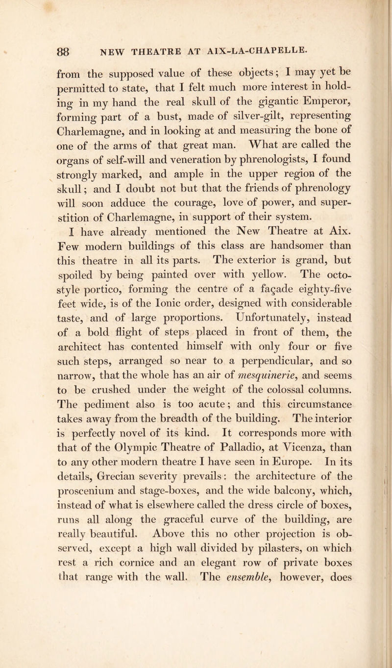 from the supposed value of these objects; I may yet be permitted to state, that I felt much more interest in hold- ing in my hand the real skull of the gigantic Emperor, forming part of a bust, made of silver-gilt, representing Charlemagne, and in looking at and measuring the bone of one of the arms of that great man. What are called the organs of self-will and veneration by phrenologists, I found strongly marked, and ample in the upper region of the skull; and I doubt not but that the friends of phrenology will soon adduce the courage, love of power, and super- stition of Charlemagne, in support of their system. I have already mentioned the New Theatre at Aix. Few modern buildings of this class are handsomer than this theatre in all its parts. The exterior is grand, but spoiled by being painted over with yellow. The octo- style portico, forming the centre of a fagade eighty-five feet wide, is of the Ionic order, designed with considerable taste, and of large proportions. Unfortunately, instead of a bold flight of steps placed in front of them, the architect has contented himself with only four or five such steps, arranged so near to a perpendicular, and so narrow, that the whole has an air of mesquinerie, and seems to be crushed under the weight of the colossal columns. The pediment also is too acute; and this circumstance takes away from the breadth of the building. The interior is perfectly novel of its kind. It corresponds more with that of the Olympic Theatre of Palladio, at Vicenza, than to any other modern theatre I have seen in Europe. In its details, Grecian severity prevails: the architecture of the proscenium and stage-boxes, and the wide balcony, which, instead of what is elsewhere called the dress circle of boxes, runs all along the graceful curve of the building, are really beautiful. Above this no other projection is ob- served, except a high wall divided by pilasters, on which rest a rich cornice and an elegant row of private boxes that range with the wall. The ensemble, however, does