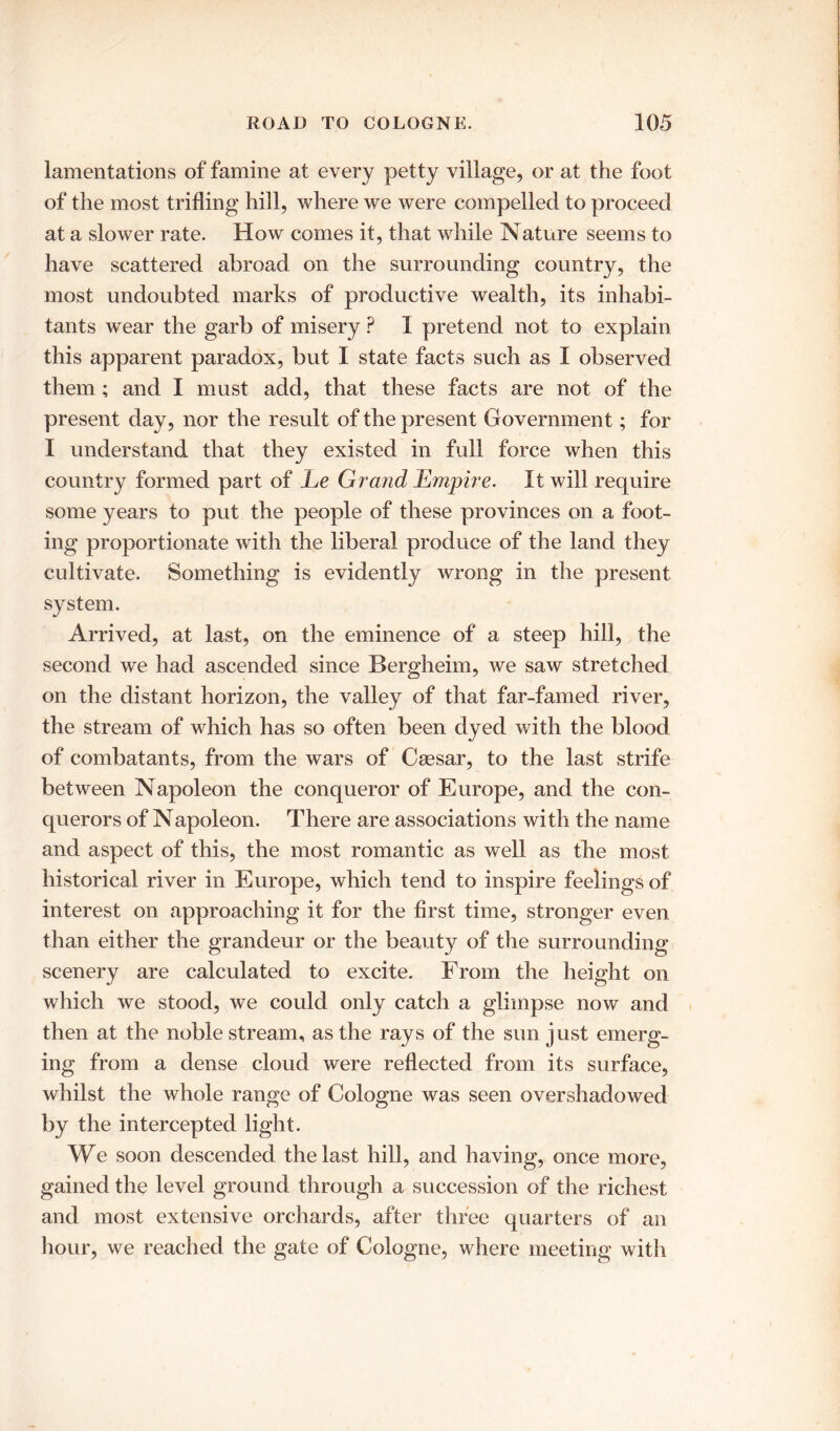 lamentations of famine at every petty village, or at the foot of the most trilling hill, where we were compelled to proceed at a slower rate. How comes it, that while Nature seems to have scattered abroad on the surrounding country, the most undoubted marks of productive wealth, its inhabi- tants wear the garb of misery ? I pretend not to explain this apparent paradox, but I state facts such as I observed them ; and I must add, that these facts are not of the present day, nor the result of the present Government; for I understand that they existed in full force when this country formed part of Le Grand Empire. It will require some years to put the people of these provinces on a foot- ing proportionate Avith the liberal produce of the land they cultivate. Something is evidently wrong in the present system. Arrived, at last, on the eminence of a steep hill, the second we had ascended since Bergheim, we saw stretched on the distant horizon, the valley of that far-famed river, the stream of which has so often been dyed with the blood of combatants, from the wars of Caesar, to the last strife between Napoleon the conqueror of Europe, and the con- querors of Napoleon. There are associations with the name and aspect of this, the most romantic as well as the most historical river in Europe, which tend to inspire feelings of interest on approaching it for the first time, stronger even than either the grandeur or the beauty of the surrounding scenery are calculated to excite. From the height on which we stood, we could only catch a glimpse now and then at the noble stream, as the rays of the sun just emerg- ing from a dense cloud were reflected from its surface, whilst the whole range of Cologne was seen overshadowed by the intercepted light. We soon descended the last hill, and having, once more, gained the level ground through a succession of the richest and most extensive orchards, after three quarters of an hour, we reached the gate of Cologne, where meeting with