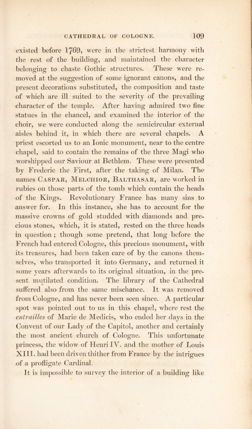 existed before 1769, were in the strictest harmony with the rest of the building, and maintained the character belonging to chaste Gothic structures. These were re- moved at the suggestion of some ignorant canons, and the present decorations substituted, the composition and taste of which are ill suited to the severity of the prevailing character of the temple. After having admired two fine statues in the chancel, and examined the interior of the choir, we were conducted along the semicircular external aisles behind it, in which there are several chapels. A priest escorted us to an Ionic monument, near to the centre chapel, said to contain the remains of the three Magi who worshipped our Saviour at Bethlem. These were presented by Frederic the First, after the taking of Milan. The names Caspar, Melchior, Balthasar, are worked in rubies on those parts of the tomb which contain the heads of the Kings. Revolutionary France has many sins to answer for. In this instance, she has to account for the massive crowns of gold studded with diamonds and pre- cious stones, which, it is stated, rested on the three heads in question ; though some pretend, that long before the French had entered Cologne, this precious monument, with its treasures, had been taken care of by the canons them- selves, who transported it into Germany, and returned it some years afterwards to its original situation, in the pre- sent mutilated condition. The library of the Cathedral suffered also from the same mischance. It was removed from Cologne, and has never been seen since. A particular spot was pointed out to us in this chapel, where rest the entrailles of Marie de Medicis, who ended her days in the Convent of our Lady of the Capitol, another and certainly the most ancient church of Cologne. This unfortunate princess, the widow of Henri IV. and the mother of Louis XIII. had been driven thither from France by the intrigues of a profligate Cardinal. It is impossible to survey the interior of a building like