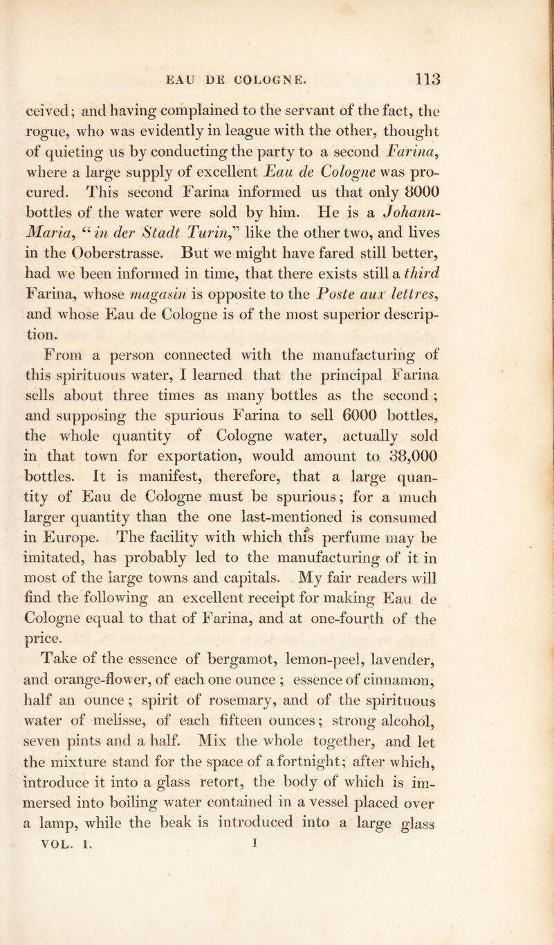 ceived; and having complained to the servant of the fact, the rogue, who was evidently in league with the other, thought of quieting us by conducting the party to a second Farina, where a large supply of excellent Eau de Cologne was pro- cured. This second Farina informed us that only 8000 bottles of the water were sold by him. He is a Johann- Maria, “in dev Stadt Turin,” like the other two, and lives in the Ooberstrasse. But we might have fared still better, had we been informed in time, that there exists still a third Farina, whose magasin is opposite to the Poste aux lettres, and whose Eau de Cologne is of the most superior descrip- tion. From a person connected with the manufacturing of this spirituous water, I learned that the principal Farina sells about three times as many bottles as the second; and supposing the spurious Farina to sell 6000 bottles, the whole quantity of Cologne water, actually sold in that town for exportation, would amount to 38,000 bottles. It is manifest, therefore, that a large quan- tity of Eau de Cologne must be spurious; for a much larger quantity than the one last-mentioned is consumed in Europe. The facility with which this perfume may be imitated, has probably led to the manufacturing of it in most of the large towns and capitals. My fair readers will find the following an excellent receipt for making Eau de Cologne equal to that of Farina, and at one-fourth of the price. Take of the essence of bergamot, lemon-peel, lavender, and orange-flower, of each one ounce ; essence of cinnamon, half an ounce; spirit of rosemary, and of the spirituous water of melisse, of each fifteen ounces; strong alcohol, seven pints and a half. Mix the whole together, and let the mixture stand for the space of a fortnight; after which, introduce it into a glass retort, the body of which is im- mersed into boiling water contained in a vessel placed over a lamp, while the beak is introduced into a large glass VOL. 1. I