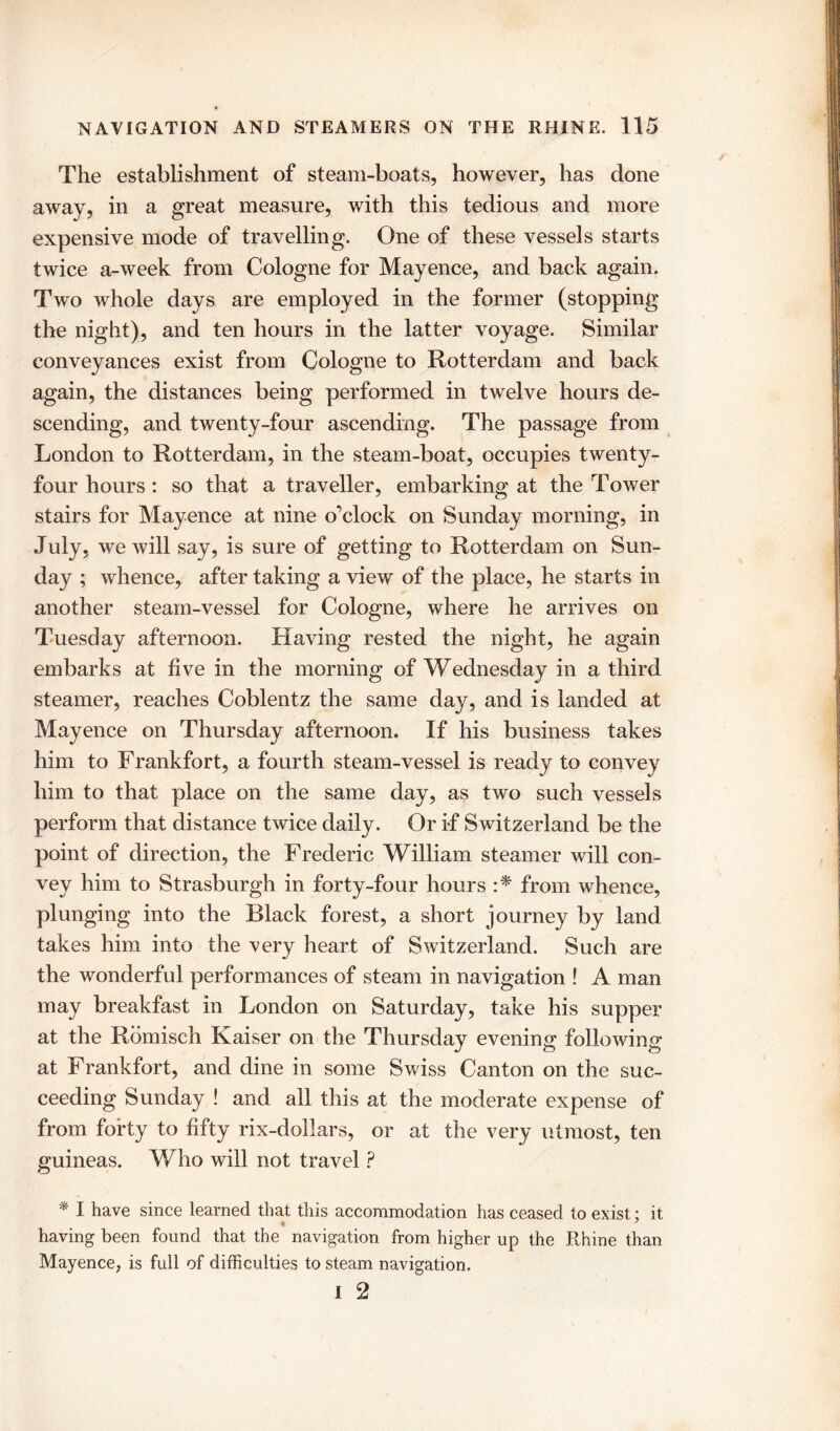 The establishment of steam-boats, however, has done away, in a great measure, with this tedious and more expensive mode of travelling. One of these vessels starts twice a-week from Cologne for Mayence, and back again. Two whole days are employed in the former (stopping the night), and ten hours in the latter voyage. Similar conveyances exist from Cologne to Rotterdam and back again, the distances being performed in twelve hours de- scending, and twenty-four ascending. The passage from London to Rotterdam, in the steam-boat, occupies twenty- four hours : so that a traveller, embarking at the Tower stairs for Mayence at nine o’clock on Sunday morning, in July, we will say, is sure of getting to Rotterdam on Sun- day ; whence, after taking a view of the place, he starts in another steam-vessel for Cologne, where he arrives on Tuesday afternoon. Having rested the night, he again embarks at five in the morning of Wednesday in a third steamer, reaches Coblentz the same day, and is landed at Mayence on Thursday afternoon. If his business takes him to Frankfort, a fourth steam-vessel is ready to convey him to that place on the same day, as two such vessels perform that distance twice daily. Or if Switzerland be the point of direction, the Frederic William steamer will con- vey him to Strasburgh in forty-four hours :* from whence, plunging into the Black forest, a short journey by land takes him into the very heart of Switzerland. Such are the wonderful performances of steam in navigation ! A man may breakfast in London on Saturday, take his supper at the Romisch Kaiser on the Thursday evening following at Frankfort, and dine in some Swiss Canton on the suc- ceeding Sunday ! and all this at the moderate expense of from forty to fifty rix-dollars, or at the very utmost, ten guineas. Who will not travel ? * I have since learned that this accommodation has ceased to exist; it having been found that the navigation from higher up the Rhine than Mayence, is full of difficulties to steam navigation. i 2