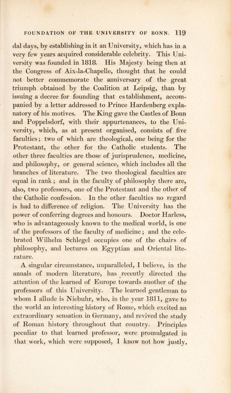 dal days, by establishing in it an University, which has in a very few years acquired considerable celebrity. This Uni- versity was founded in 1818. His Majesty being then at the Congress of Aix-la-Chapelle, thought that he could not better commemorate the anniversary of the great triumph obtained by the Coalition at Leipsig, than by issuing a decree for founding that establishment, accom- panied by a letter addressed to Prince Hardenberg expla- natory of his motives. The King gave the Castles of Bonn and Poppelsdorf, with their appurtenances, to the Uni- versity, which, as at present organised, consists of five faculties; two of which are theological, one being for the Protestant, the other for the Catholic students. The other three faculties are those of jurisprudence, medicine, and philosophy, or general science, which includes all the branches of literature. The two theological faculties are equal in rank; and in the faculty of philosophy there are, also, two professors, one of the Protestant and the other of the Catholic confession. In the other faculties no regard is had to difference of religion. The University has the power of conferring degrees and honours. Doctor Harless, who is advantageously known to the medical world, is one of the professors of the faculty of medicine; and the cele- brated Wilhelm Schlegel occupies one of the chairs of philosophy, and lectures on Egyptian and Oriental lite- rature. A singular circumstance, unparalleled, I believe, in the annals of modern literature, has recently directed the attention of the learned of Europe towards another of the professors of this University. The learned gentleman to whom I allude is Niebuhr, who, in the year 1811, gave to the world an interesting history of Rome, which excited an extraordinary sensation in Germany, and revived the study of Roman history throughout that country. Principles peculiar to that learned professor, were promulgated in that work, which were supposed, 1 know not how justly.