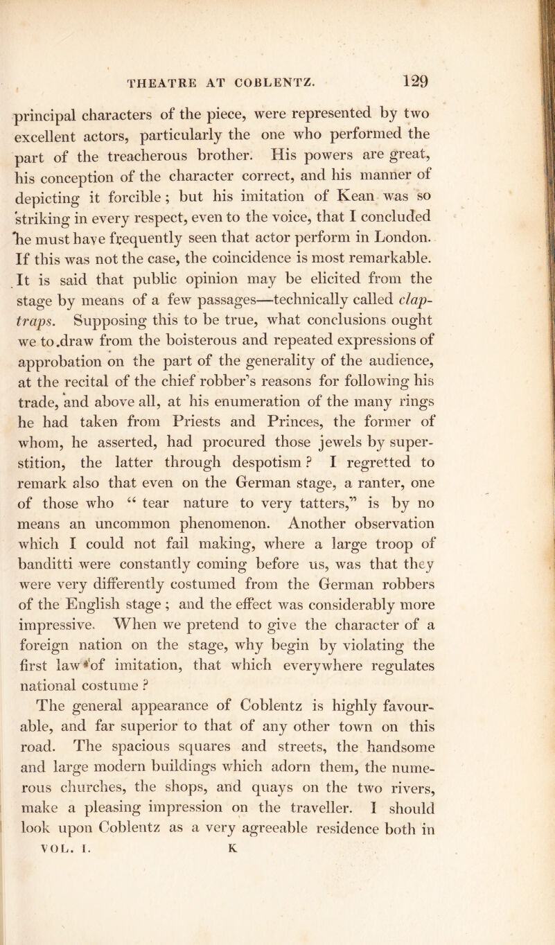 I principal characters of the piece, were represented by two excellent actors, particularly the one who performed the part of the treacherous brother. His powers are great, his conception of the character correct, and his manner of depicting it forcible ; but his imitation of Kean was so striking in every respect, even to the voice, that I concluded lie must have frequently seen that actor perform in London. If this was not the case, the coincidence is most remarkable. It is said that public opinion may be elicited from the stage by means of a few passages—technically called clap- traps. Supposing this to be true, what conclusions ought we to .draw from the boisterous and repeated expressions of approbation on the part of the generality of the audience, at the recital of the chief robber's reasons for following his trade, and above all, at his enumeration of the many rings he had taken from Priests and Princes, the former of whom, he asserted, had procured those jewels by super- stition, the latter through despotism ? I regretted to remark also that even on the German stage, a ranter, one of those who “ tear nature to very tatters, is by no means an uncommon phenomenon. Another observation which I could not fail making, where a large troop of banditti were constantly coming before us, was that they were very differently costumed from the German robbers of the English stage ; and the effect was considerably more impressive. When we pretend to give the character of a foreign nation on the stage, why begin by violating the first lawAsf imitation, that which everywhere regulates national costume P The general appearance of Coblentz is highly favour- able, and far superior to that of any other town on this road. The spacious squares and streets, the handsome and large modern buildings which adorn them, the nume- rous churches, the shops, and quays on the two rivers, make a pleasing impression on the traveller. I should look upon Coblentz as a very agreeable residence both in VOL. 1. K