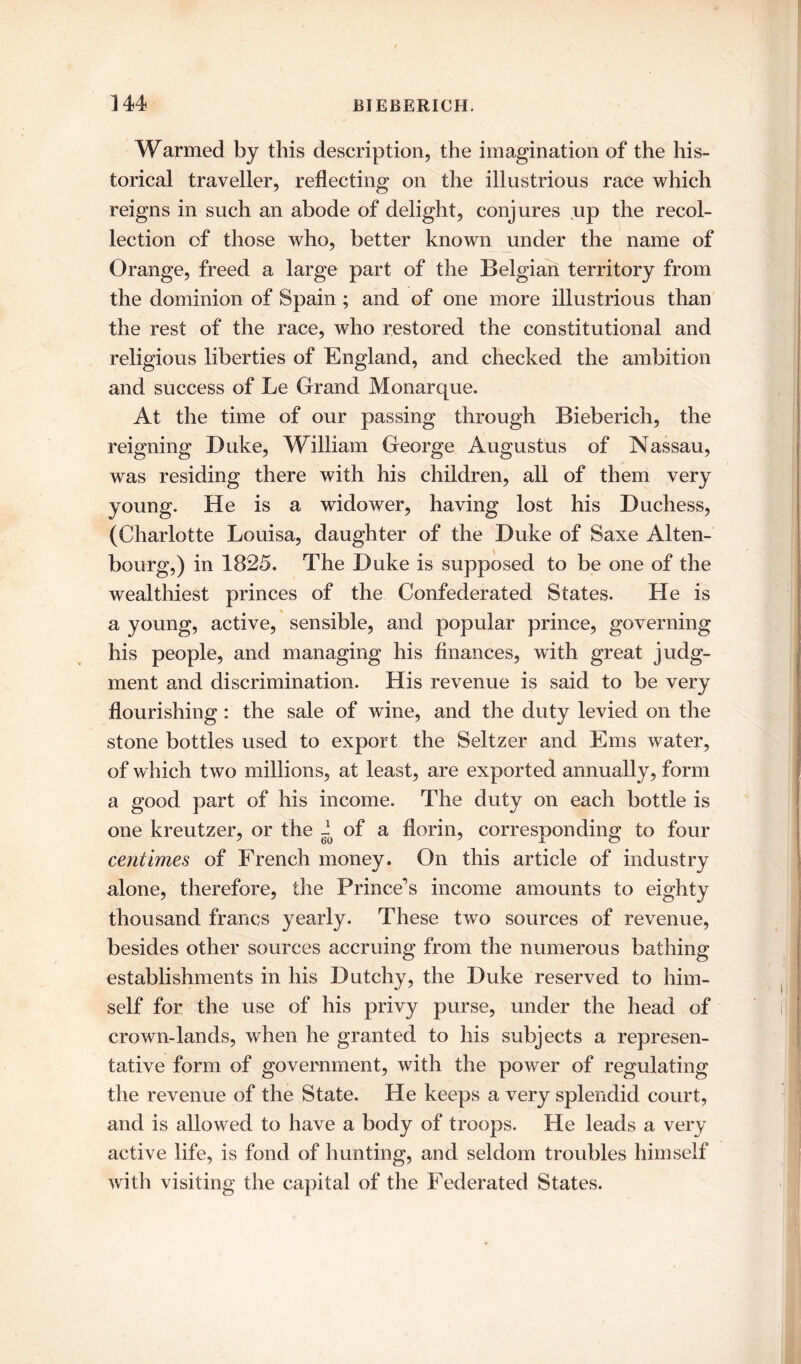 Warmed by this description, the imagination of the his- torical traveller, reflecting on the illustrious race which reigns in such an abode of delight, conjures up the recol- lection of those who, better known under the name of Orange, freed a large part of the Belgian territory from the dominion of Spain ; and of one more illustrious than the rest of the race, who restored the constitutional and religious liberties of England, and checked the ambition and success of Le Grand Monarque. At the time of our passing through Bieberich, the reigning Duke, William George Augustus of Nassau, was residing there with his children, all of them very young. He is a widower, having lost his Duchess, (Charlotte Louisa, daughter of the Duke of Saxe Alten- bourg,) in 1825. The Duke is supposed to be one of the wealthiest princes of the Confederated States. He is a young, active, sensible, and popular prince, governing his people, and managing his finances, with great judg- ment and discrimination. His revenue is said to be very flourishing: the sale of wine, and the duty levied on the stone bottles used to export the Seltzer and Ems water, of which two millions, at least, are exported annually, form a good part of his income. The duty on each bottle is one kreutzer, or the i of a florin, corresponding to four centimes of French money. On this article of industry alone, therefore, the Prince’s income amounts to eighty thousand francs yearly. These two sources of revenue, besides other sources accruing from the numerous bathing establishments in his Dutchy, the Duke reserved to him- self for the use of his privy purse, under the head of crown-lands, when he granted to his subjects a represen- tative form of government, with the power of regulating the revenue of the State. He keeps a very splendid court, and is allowed to have a body of troops. He leads a very active life, is fond of hunting, and seldom troubles himself with visiting the capital of the Federated States.