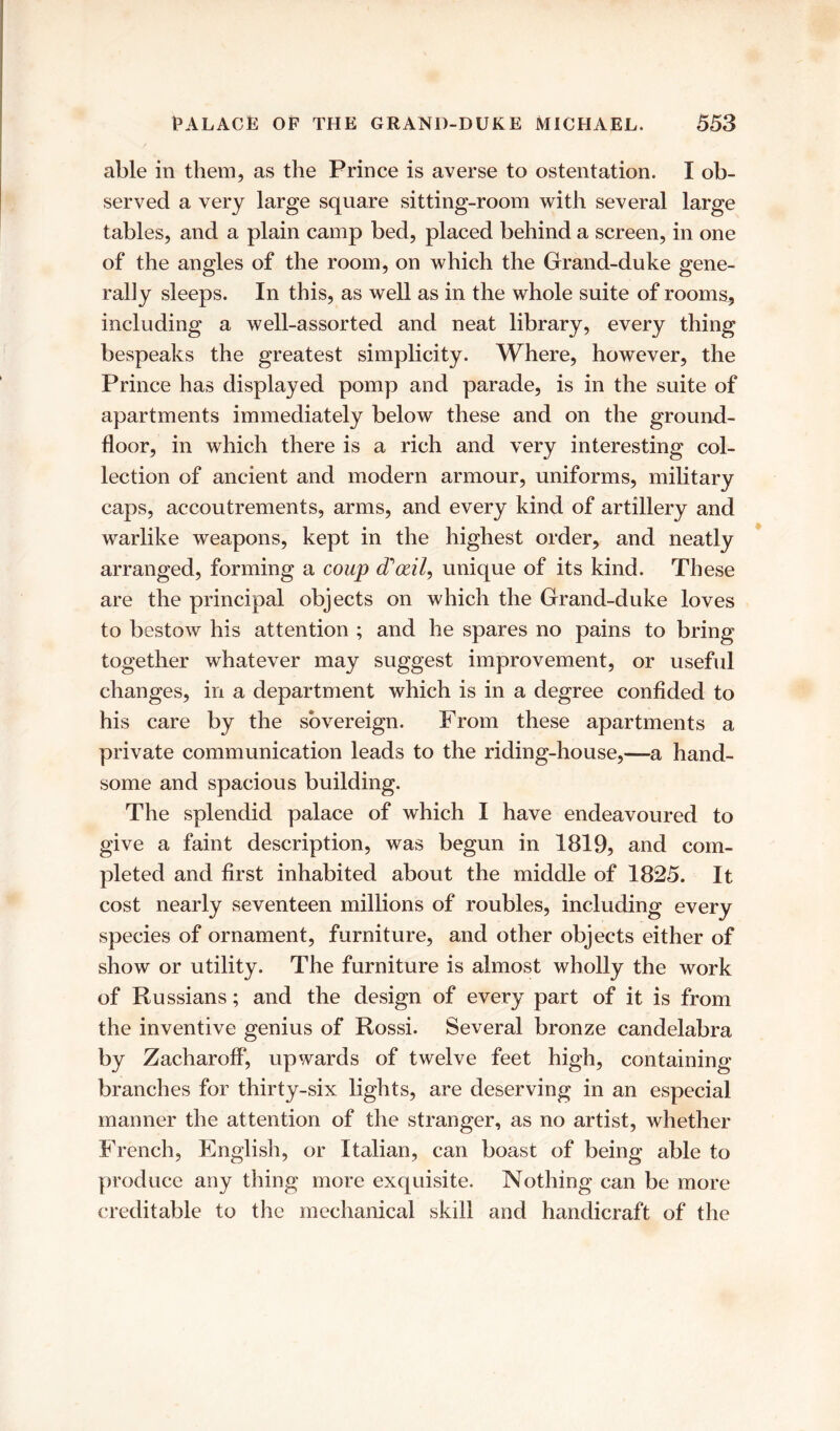 able in them, as the Prince is averse to ostentation. I ob- served a very large square sitting-room with several large tables, and a plain camp bed, placed behind a screen, in one of the angles of the room, on which the Grand-duke gene- rally sleeps. In this, as well as in the whole suite of rooms, including a well-assorted and neat library, every thing bespeaks the greatest simplicity. Where, however, the Prince has displayed pomp and parade, is in the suite of apartments immediately below these and on the ground- floor, in which there is a rich and very interesting col- lection of ancient and modern armour, uniforms, military caps, accoutrements, arms, and every kind of artillery and warlike weapons, kept in the highest order, and neatly arranged, forming a coup cToril, unique of its kind. These are the principal objects on which the Grand-duke loves to bestow his attention ; and he spares no pains to bring together whatever may suggest improvement, or useful changes, in a department which is in a degree confided to his care by the sovereign. From these apartments a private communication leads to the riding-house,—a hand- some and spacious building. The splendid palace of which I have endeavoured to give a faint description, was begun in 1819, and com- pleted and first inhabited about the middle of 1825. It cost nearly seventeen millions of roubles, including every species of ornament, furniture, and other objects either of show or utility. The furniture is almost wholly the work of Russians; and the design of every part of it is from the inventive genius of Rossi. Several bronze candelabra by Zacharoff, upwards of twelve feet high, containing branches for thirty-six lights, are deserving in an especial manner the attention of the stranger, as no artist, whether French, English, or Italian, can boast of being able to produce any thing more exquisite. Nothing can be more creditable to the mechanical skill and handicraft of the