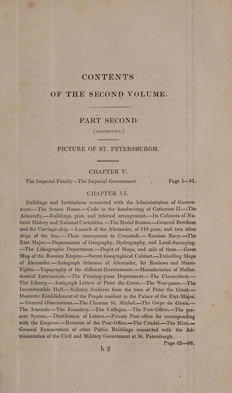 CONTENTS OF THE SECOND VOLUME. PART SECOND. (CONTINUED. ) PICTURE OF ST. PETERSBURGH. CHAPTER V. The Imperial Family—The Imperial Government 3 Page 1—5l. CHAPTER VI. Buildings and Institutions connected with the Administration of Govern- ment.—The Senate House.—Code in the handwriting of Catherine 1I1.—The Admiralty.—Buildings, plan, and internal arrangement.—lIts Cabinets of Na- tural History and National Curiosities. —The Model Rooms.—General Bentham and the Carriage-ship.—Launch of the Alexander, of 110 guns, and two other ships of the line. —Their conveyance to Cronstadt.— Russian Navy.—The Etat-Major.—Departments of Geography, Hydrography, and Land-Surveying. ‘—The Lithographic Department.—Depot of Maps, and sale of them.—Great ‘Map of the Russian Empire.—Secret Geographical Cabinet.—Travelling Maps of Alexander.—Autograph Schemes of Alexander, for Reviews and Sham- ‘Fights—Topography of the different Governments.—Manufactories of Mathe- matical Instruments.—The Printing-press Department.—The Chancellerie.— The Library.—Autograph Letters of Peter the Great.—The War-game.—The Incombustible Hall.—Military Archives from the time of Peter the Great.— ‘Domestic Establishment of the People resident in the Palace of the Etat-Major. — General Observations.—The Chateau St. Michel.—The Corps du Genie.— The Arsenals.—The Foundery.—The Colleges.—The Post-Office.—The pre- sent System.—Distribution of Letters.—Private Post-office for corresponding with the Emperor.—Revenue of the Post-Office.—The Citadel.—The Mint. General Enumeration of other Public Buildings connected with the Ad- ministration of the Civil and Military Government at St. Petersburgh. Page 52—98. b 2