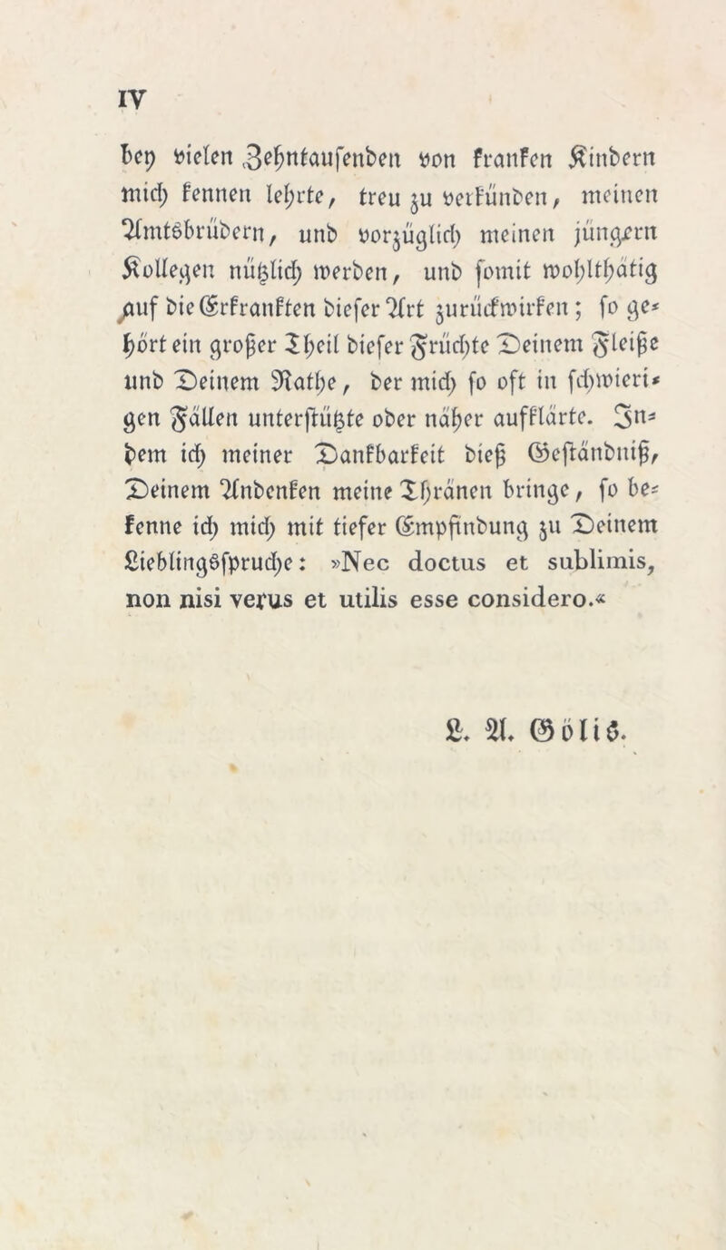 iy Bcp fielen ^efjntaufenben tton FranFett $inbern mid; Fennen lef;rte, treu $u tterFunben, meinen 2fmt6brübern, unb oor^uglid; meinen jungem Kollegen nu£lid; werben, unb fomit wol;ltI;atig /iuf bie (SrFranFten biefer ^Xrt jurücfwirFen ; fo ge* tyortein groger £l;eil biefer grüdjte Deinem gleiße unb Deinem 9^atl;e, ber mid> fo oft in fdnoteri* gen fallen unterftü^te ober ndf)er aufPldrte. 3ns bem id; meiner DanFbarFeit bieg ©eftdnbitig, Deinem ‘HnbenFen meine reinen bringe, fo be* Fenne id; mid; mit tiefer C£mpfmbung 511 Deinem £iebting6fprud;e: »Nec doctus et sublimis, non nisi vepus et utilis esse considero.«