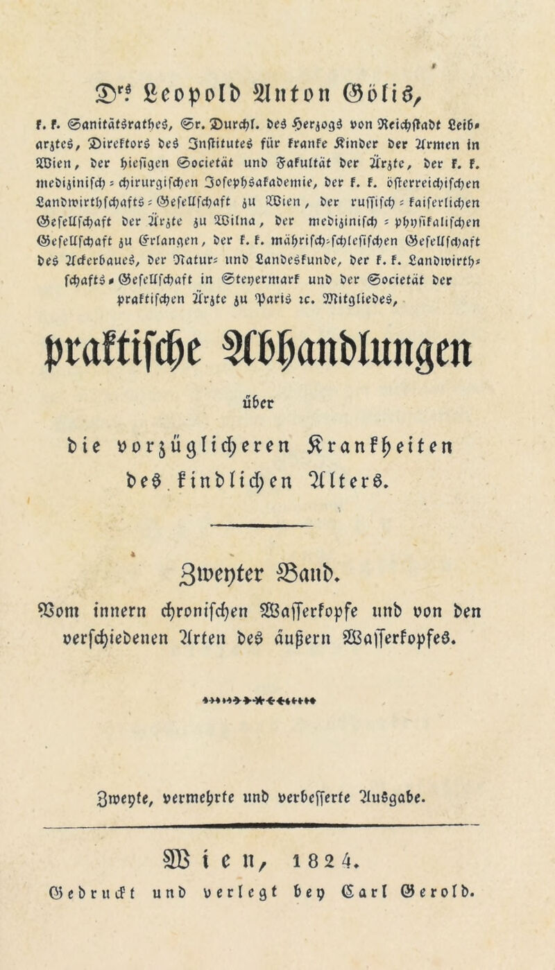 9 ©r? ßeopolb 51 nton ©o(iör f. F. ©anitäf$ratfn‘$, ©r. ®urd?r. 5>e3 ^erjogä von 9ieid;jtai>t arjtcö, 35ircftor$ fceö 3»tfti*ute$ für FranFe Äinöer i>er tfrmen in 2Bien, Der f>iefigen ©ocietät unD ftafuttät öcr ifrife, öer F. F. meöijinifc^» d)irurgifd)en SofepbäaFa&etttie, i>er f. F. öftt'rreid;ifd)en £anfcn?irti)fd)aft$ # ©efeUfdjaft au £Oien , fcer ruffifd? s Faiferlidjen ©efeüfcpaft öer Ü'rjte ju2ßilna, &er meöijinifd) j p^nfifölifdjen ©efetlfdjaft ju (5-tdangen, öer F. F. mä^rifd)ifd;(efifd;en @efelffd;aft t>e$ IFcfer&aucS, örr 9iatur; uni) fianöeSFunbe, i>er f. F. 2ani)it>irtl?j fdjaftö* ©efcUfdjttft in ©tepermarF uni> Der ©ocietät t>cr praftifdjen Ärjte ju 'Paris; :c. 9JtitgIieDe$, praftifd^e Äjanblungcit über bte Por$ü<}Iid;eren £ranff)eiten be$.ftnMtd;en QHterö, Bmerjfer Sank 93ont tnnent d)rontfcben SCBafferfopfe nttb von fcen perfd)iebeuen Urteil i>e£ außer» 2Ba|Terfopfeö. 3n)epte, vermehrte unb perbcfferfe Ausgabe. SB t C 11, 1 82 4.