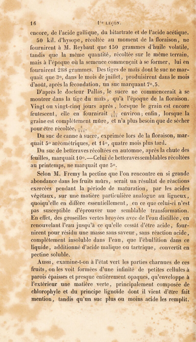 encore, de l’acide gaîlique, du bitartrate et de l’acide acétique. 50 kiî. d’hysope, récoltée au moment de la floraison, ne fournirent à M. Reybaut que 150 grammes d’huile volatile, tandis que la meme quantité, récoltée sur le même terrain, mais à l’époque où la semence commençait à se former, lui en fournirent 288 grammes. Des tiges de maïs dont le suc ne mar- quait que 3°, dans le mois de juillet, produisirent dans le mois d’août, après la fécondation, un suc marquant 7°,5. D’après le docteur Palias, le sucre ne commencerait à se montrer dans la tige du maïs, qu’à l’époque de la floraison. Yingt ou vingt-cinq jours après , lorsque le grain est encore frutescent, elle en fournirait environ; enfin, lorsque la graine est complètement mûre, et n’a plus besoin que de sécher pour ctre récoltée, Du suc de canne à sucre, exprimée lors de la floraison, mar- quait 5° aréoraétriques, et 14°, quatre mois plus tard. Du suc de betteraves récoltées en automne, après la chute des feuilles, marquait 10°.—Celui de betteraves semblables récoltées au printemps, ne marquait que 5°. Selon M. Fremy la pectine que l’on rencontre en si grande abondance dans les fruits mûrs, serait un résultat de réactions exercées pendant la période de maturation, par les acides végétaux, sur une matière particulière analogue au ligneux, quoiqu’elle en diffère essentiellement, en ce que celui-ci n’est pas susceptible d’éprouver une semblable transformation. En effet, des groseilles vertes broyées avec de l’eau distillée , en renouvelant l’eau jusqu’à ce qu’elle cessât d’être acide, four- nirent pour résidu une masse sans saveur, sans réaction acide, complètement insoluble dans l’eau, que l’ébulütion dans ce liquide, additionné d’acide malique ou tartrique, convertit en pectine soluble. Aussi, examine-t-on à l’état vert les parties charnues de ces fruits, on les voit formées d’une infinité de petites cellules à parois épaisses et presque entièrement opaques, qu’enveloppe à l’extérieur une matière verte, principalement composée de chlorophyle et du principe lignoïde dont il vient d’être fait mention, tandis qu’un suc plus ou moins acide les remplit.