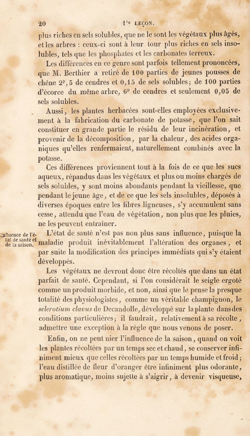 plus riches en sels solubles, que ne le sont les végétaux plus âgés, el les arbres : ceux-ci sont à leur tour plus riches en sels inso- lubles, tels que les phosphates et les carbonates terreux. Les différences en ce genre sont parfois tellement prononcées, que M. Berthier a retiré de 100 parties de jeunes pousses de chêne 2P, 5 de cendres et 0,15 de sels solubles ; de 100 parties d’écorce du même arbre, 6P de cendres et seulement 0,05 de sels solubles. Aussi, les plantes herbacées sont-elles employées exclusive- ment à la fabrication du carbonate de potasse, que l’on sait constituer en grande partie le résidu de leur incinération, et provenir de la décomposition, par la chaleur, des acides orga- niques qu’elles renfermaient, naturellement combinés avec la potasse. Ces différences proviennent tout à la fois de ce que les sucs aqueux, répandus dans les végétaux et plus ou moins chargés de sels solubles, y sont moins abondants pendant la vieillesse, que pendant le jeune âge, et de ce que les sels insolubles, déposés à diverses époques entre les fibres ligneuses, s’y accumulent sans cesse, attendu que l’eau de végétation, non plus que les pluies, ne les peuvent en [rainer. ;afiucnce de ré* L’état de santé n’est pas non plus sans influence, puisque la deSaVaisonf1 maladie produit inévitablement l’altération des organes, et par suite la modification des principes immédiats qui s’y étaient développés. Les végétaux ne devront donc être récoltés que dans un état parfait de santé. Cependant, si l’on considérait le seigle ergoté comme un produit morbide, et non, ainsi que le pense la presque totalité des physiologistes, comme un véritable champignon, le sclerotium clavus de Decandolle, développé sur lapiantc dans des conditions particulières^ il faudrait, relativement à sa récolte, admettre une exception à la règle que nous venons de poser. Enfin, on ne peut nier l’influence de la saison, quand on voit les plantes récoltées par un temps sec et chaud, se conserver infi- niment mieux que celles récoltées par un temps humide et froid -, Peau distillée de fleur d’oranger être infiniment plus odorante, plus aromatique, moins sujette à s’aigrir, à devenir visqueuse,