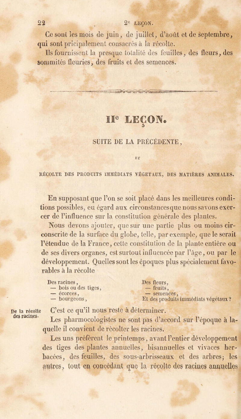 o Ce sont les mois de juin, de juillet, d’août et de septembre, qui sont pricipalement consacrés à la récolte. Ils fournissent la presque totalité des feuilles, des fleurs, des sommités fleuries, des fruits et des semences. IIe LEÇON® ô SUITE DE LA PRÉCÉDENTE, is r RÉCOLTE DES PRODUITS IMMÉDIATS VÉGÉTAUX, DES MATIÈRES ANIMALES. En supposant que l’on se soit placé dans les meilleures condi- tions possibles, eu égard aux circonstances que nous savons exer- cer de l’influence sur la constitution générale des plantes. Nous devons ajouter, que sur une partie plus ou moins cir- conscrite de la surface du globe, telle, par exemple, que le serait l’étendue de la France, cette constitution de la plante entière ou de ses divers organes, est surtout influencée par l’âge, ou par le développement. Quelles sont les époques plus spécialement favo- rables à la récolte Des racines, —■ bois ou des tiges, — écorces, — bourgeons, Des fleurs, — fruits, — semences, Et des produits immédiats végétaux ? De la récolte C’est ce qu’il nous reste à déterminer, des racines. ^es phannocologistes ne sont pas d’accord sur l’époque à la- quelle il convient de récolter les racines. Les uns préfèrent le printemps, avant l’entier développement des tiges des plantes annuelles, bisannuelles et vivaces her- bacées, des feuilles, des sous-arbrisseaux et des arbres ; les autres, tout eu concédant que la récolte des racines annuelles