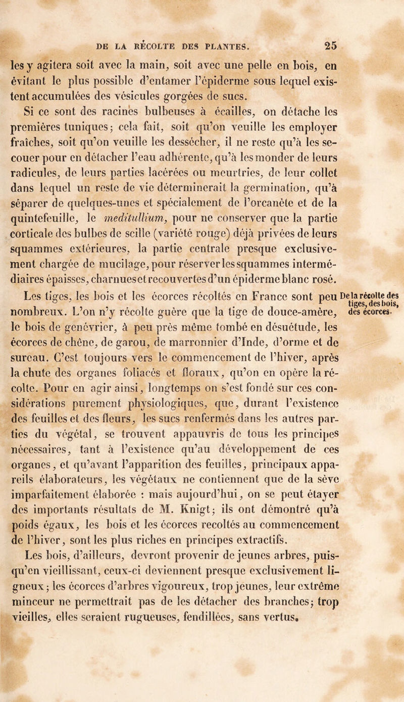 les y agitera soit avec la main, soit avec une pelle en bois, en évitant le plus possible d’entamer l’épiderme sons lequel exis- tent accumulées des vésicules gorgées de sucs. Si ce sont des racines bulbeuses à écailles, on détache les premières tuniques; cela fait, soit qu’on veuille les employer fraîches, soit qu'on veuille les dessécher, il ne reste qu’à les se- couer pour en détacher l’eau adhérente, qu’à les monder de leurs radicules, de leurs parties lacérées ou meurtries, de leur collet dans lequel un reste de vie déterminerait la germination, qu’à séparer de quelques-unes et spécialement de l’orcanète et de la quintefeuille, le meditullium, pour ne conserver que la partie corticale des bulbes de sciîle (variété rouge) déjà privées de leurs squammes extérieures, la partie centrale presque exclusive- ment chargée de mucilage, pour réserver les squammes intermé- diaires épaisses, charnueset recouvertes d’un épiderme blanc rosé. Les tiges, les bois et les écorces récoltés en France sont peu De la récolte des ° ' i-ii r tiges, des bois, nombreux. L’on n y récolte guère que la tige de douce-amère, des écorces, le bois de genévrier, à peu près meme tombé en désuétude, les écorces de chêne, de garou, de marronnier d’Inde, d’orme et de sureau. C’est toujours vers le commencement de l’hiver, après la chute des organes foliacés et floraux, qu’on en opère la ré- colte. Pour en agir ainsi, longtemps on s’est fondé sur ces con- sidérations purement physiologiques, que, durant l’existence des feuilles et des fleurs, les sucs renfermés dans les autres par- ties du végétal, se trouvent appauvris de tous les principes nécessaires, tant à l’existence qu’au développement de ces organes, et qu’avant l’apparition des feuilles, principaux appa- reils élaborateurs, les végétaux ne contiennent que de la sève imparfaitement élaborée : mais aujourd’hui, on se peut étayer des importants résultats de M. Knigt; ils ont démontré qu’à poids égaux, les bois et les écorces récoltés au commencement de l’hiver, sont les plus riches en principes extractifs. Les bois, d’ailleurs, devront provenir de jeunes arbres, puis- qu’on vieillissant, ceux-ci deviennent presque exclusivement li- gneux; les écorces d’arbres vigoureux, trop jeunes, leur extrême minceur ne permettrait pas de les détacher des branches; trop vieilles, elles seraient rugueuses, fendillées, sans vertus»