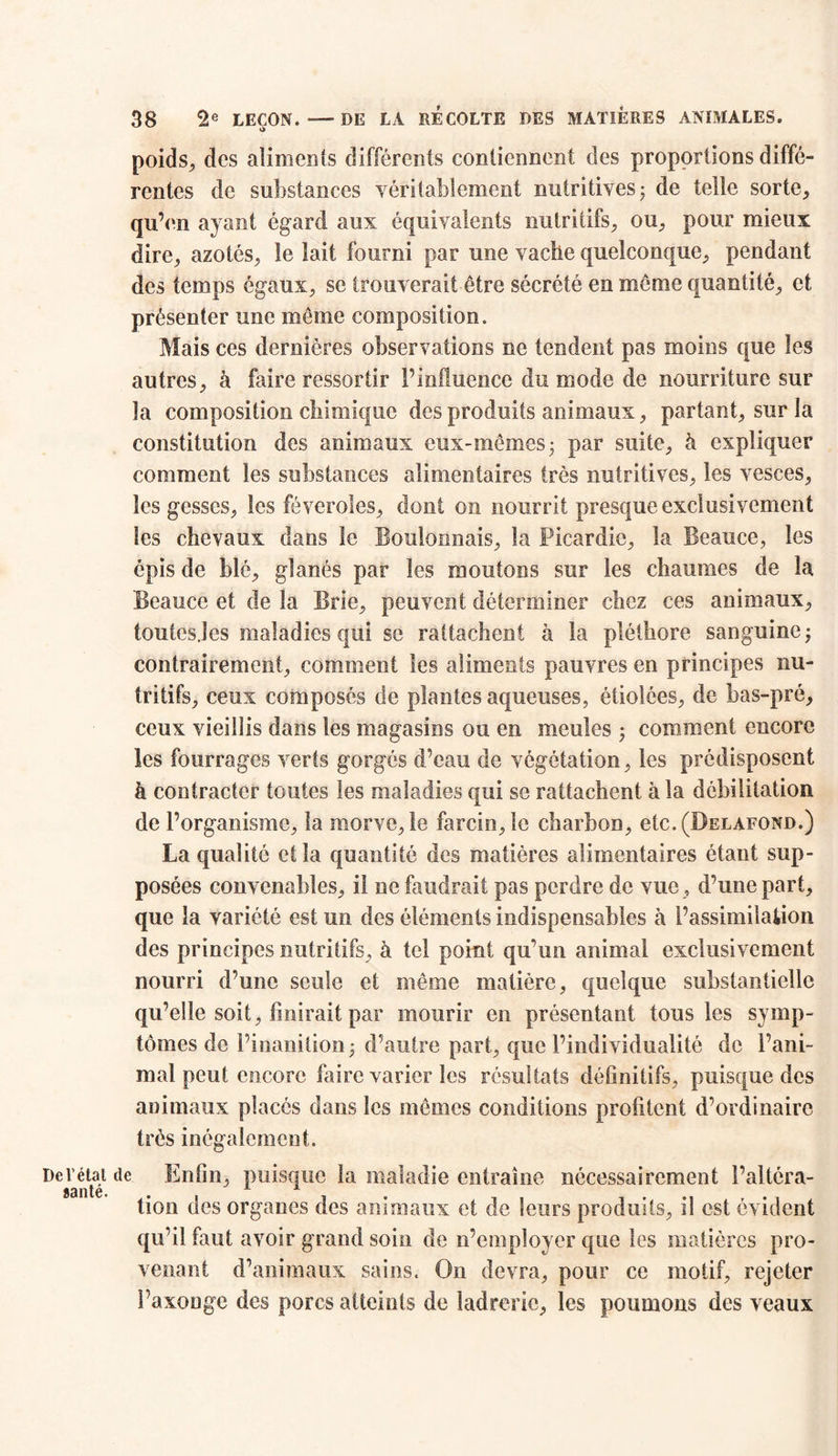 o> poids., des aliments différents contiennent des proportions diffé- rentes de substances véritablement nutritives ; de telle sorte, qu’en ayant égard aux équivalents nutritifs, ou, pour mieux dire, azotés, le lait fourni par une vache quelconque, pendant des temps égaux, se trouverait être sécrété en même quantité, et présenter une même composition. Mais ces dernières observations ne tendent pas moins que les autres, à faire ressortir l’influence du mode de nourriture sur la composition chimique des produits animaux, partant, sur la constitution des animaux eux-mêmes- par suite, à expliquer comment les substances alimentaires très nutritives, les vesces, les gesses, les féveroîes, dont on nourrit presque exclusivement les chevaux dans le Boulonnais, la Picardie, la Beauce, les épis de blé, glanés par les moutons sur les chaumes de la Beauce et de la Brie, peuvent déterminer chez ces animaux, toutes.îes maladies qui se rattachent à la pléthore sanguine ; contrairement, comment les aliments pauvres en principes nu- tritifs, ceux composés de plantes aqueuses, étiolées, de bas-pré, ceux vieillis dans les magasins ou en meules ; comment encore les fourrages verts gorgés d’eau de végétation, les prédisposent à contracter toutes les maladies qui se rattachent à la débilitation de l’organisme, la morve, le farcin,le charbon, etc.(I>ELAFOND.) La qualité et la quantité des matières alimentaires étant sup- posées convenables, il ne faudrait pas perdre de vue, d’une part, que la variété est un des éléments indispensables à l’assimilation des principes nutritifs, h tel point qu’un animal exclusivement nourri d’une seule et même matière, quelque substantielle qu’elle soit, finirait par mourir en présentant tous les symp- tômes de l’inanition; d’autre part, que l’individualité de l’ani- mal peut encore faire varier les résultats définitifs, puisque des animaux placés dans les mêmes conditions profitent d’ordinaire très inégalement. De l’état de Enfin, puisque la maladie entraîne nécessairement l’altéra- S3llté* 1 A tion des organes des animaux et de leurs produits, il est évident qu’il faut avoir grand soin de n’employer que les matières pro- venant d’animaux sains. On devra, pour ce motif, rejeter l’axonge des porcs atteints de ladrerie, les poumons des veaux