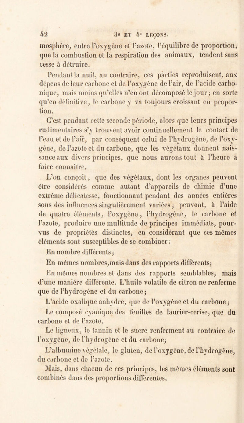 t» mosphère, cotre P oxygène et l’azote, l’équilibre de proportion, que la combustion et la respiration des animaux, tendent sans cesse à détruire. Pendant la nuit, au contraire, ces parties reproduisent, aux dépens de leur carbone et de l’oxygène de Pair, de l’acide carbo- nique, mais moins qu’elles n’en ont décomposé le jour ; en sorte qu’en définitive, le carbone y va toujours croissant en propor- tion. C’est pendant cette seconde période, alors que leurs principes rudimentaires s’y trouvent avoir continuellement le contact de Peau et de Pair, par conséquent celui de l’hydrogène, de l’oxy- gène, de Pazote et du carbone, que les végétaux donnent nais- sance aux divers principes, que nous aurons tout à Pheure à faire connaître. L’on conçoit, que des végétaux, dont les organes peuvent être considérés comme autant d’appareils de chimie d’une extrême délicatesse, fonctionnant pendant des années entières sous des influences singulièrement variées’; peuvent, à l’aide de quatre éléments, l’oxygène, l’hydrogène, le carbone et Pazote, produire une multitude de principes immédiats, pour- vus de propriétés distinctes, en considérant que ces mômes éléments sont susceptibles de se combiner: En nombre différents ; En mêmes nombres,mais dans des rapports différents; En mêmes nombres et dans des rapports semblables, mais d’une manière différente. L’huile volatile de citron ne renferme que de l’hydrogène et du carbone ; L’acide oxalique anhydre, que de l’oxygène et du carbone ; Le composé cyaoique des feuilles de laurier-cerise, que du carbone et de l’azote. Le ligneux, le tannin et le sucre renferment au contraire de l’oxygène, de l'hydrogène et du carbone; L’albumine végétale, le gluten, de l’oxygène, de l’hydrogène, du carbone et de l’azote. Mais, dans chacun de ces principes, les mêmes éléments sont combinés dans des proportions différentes.