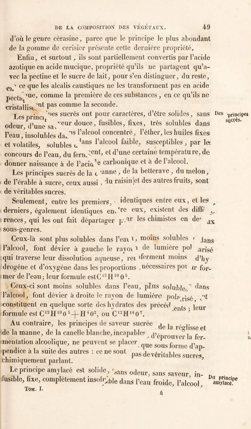 d*ou le genre côrasine, parce que le principe le plus abondant de la gomme de cerisier présente cette dernière propriété. Enfin, et surtout, iis sont partiellement convertis par Facide azotique en acide mucique, propriété qu’ils ne partagent qu’a- vec la pectine et le sucre de lait, pour s’en distinguer, du reste, eiF ce fiue ^es a^ca^s caustiques ne les transforment pas en acide pectiqfue’ comme ^a première de ces substances, en ce qu’ils ne sucrés. O cristallise Pas comme ^a seconde. Lesprinci 'ies sucr^s 011 ^ P0lir caractères, d’être solides, sans Des principes odeur d’une1 sa Treur douce, fusibles, fixes, très solubles dans l’eau insolubles' da*^ ^’aîcooi concentré, l’éther, les huiles fixes et volatiles, solubles Jans Mco°l faib!e> susceptibles, par le: concours de l’eau, du fenu'^^ une certaine température, de donner naissance à de Facial carbonique et à de 1 alcool. Les principes sucrés de la t , de la betterave, du melon, de l’érable à sucre, ceux aussi < ‘lu raisin et des autres fruits, sont de véritables sucres. Seulement, entre les premiers, > identiques entre eux, et les derniers, également identiques em4re eux, existent des diffé rences, qui les ont fait départager p\ar les chimistes en def sous-genres. Ceux-là sont plus solubles dans l’eai1 ? moins solubles < jans l’alcool, font dévier à gauche le rayoi1 de lumière pol arjS£ qui traverse leur dissolution aqueuse, rei ^ferment moins d’hj drogène et d’oxygène dans les proportions . nécessaires poi f0r^ mer de l’eau ; leur formule cstC12H1005. Ceux-ci sont moins solubles dans l’eau, plus soîuhle^ dans l’alcool, font dévier adroite le rayon de lumière pola yisé v°£ constituent en quelque sorte des hydrates des précéd p j |cur formule est C12 H10 0 5 -j- H4 O2, ou C12H1407.  Au contraire, les principes de saveur sucrée * , , 11 . de la réglisse et de la manne, de la canelle blanche, incapables -n • , J déprouver la fer- mentation alcoolique, ne peuvent se placer sous forme d'ap- pendice à la suite des autres : ce ne sont pas devéritables chimiquement parlant. Le principe amylacé est solide, ',ans odeur> sans sayeur in_ fusible, fixe, complètement msoli’„bie dans peau froidc pa(œ . Tom. I. ' . ' * h s. Du principe amylacé.