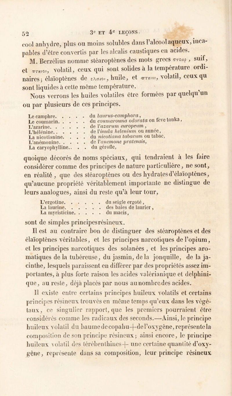 üi «> cool anhydre, plus ou moins solubles dans l’alcool aqueux, inca- pables d’être convertis par les alcalis caustiques en acides. M. Bcrzélius nomme stéaroptènes des mots grecs g-ts*p , suif, et tttwov, volatil, ceux qui sont solides à la température ordi- naires; élaïoptènes de sAa/ov, huile, et ®thvov, volatil, ceux qu sont liquides à cette même température. Nous verrons les huiles volatiles être formées par quelqu un ou par plusieurs de ces principes. Le camphre du laurus-camphora, Le coumarin du coumarounci odorata ou teve tonna, L’azarine de Yazarum europeum , L’hélénine de Vinula helenium ou aimée, La nicotianine. ... du nicotiana tabacum ou tabac, L’anémonine de Vanemone pratensis, La caryophylline.. . . du gérofle, quoique décorés de noms spéciaux, qui tendraient à les faire considérer comme des principes de nature particulière, ne sont, en réalité , que des stéaroptènes ou des hydratesd’élaïoptènes, qu’aucune propriété véritablement importante ne distingue de leurs analogues, ainsi du reste qu’à leur tour, L’ergotine du seigle ergoté, La laurine des baies de laurier , La myristicine du macis, sont de simples principes résineux. Il est au contraire bon de distinguer des stéaroptènes et des élaïoptènes véritables, et les principes narcotiques de l’opium, et les principes narcotiques des solanées , et les principes aro- matiques de la tubéreuse, du jasmin, delà jonquille, de la ja- cinthe, lesquels paraissent en différer par des propriétés assez im- portantes, à plus forte raison les acides valérianique et delphini- que, au reste, déjà placés par nous au nombre des acides. Il existe entre certains principes huileux volatils et certains principes résineux trouvés en même temps qu’eux dans les végé- taux, ce singulier rapport, que les premiers pourraient être considérés comme les radicaux des seconds.—Ainsi, le principe huileux volatil du baume de copahu-|-de l’oxygène, représente la composition de son principe résineux; ainsi encore, le principe huileux volatil des térébenthines-)- une certaine quantité d’oxy- gène, représente dans sa composition, leur principe résineux