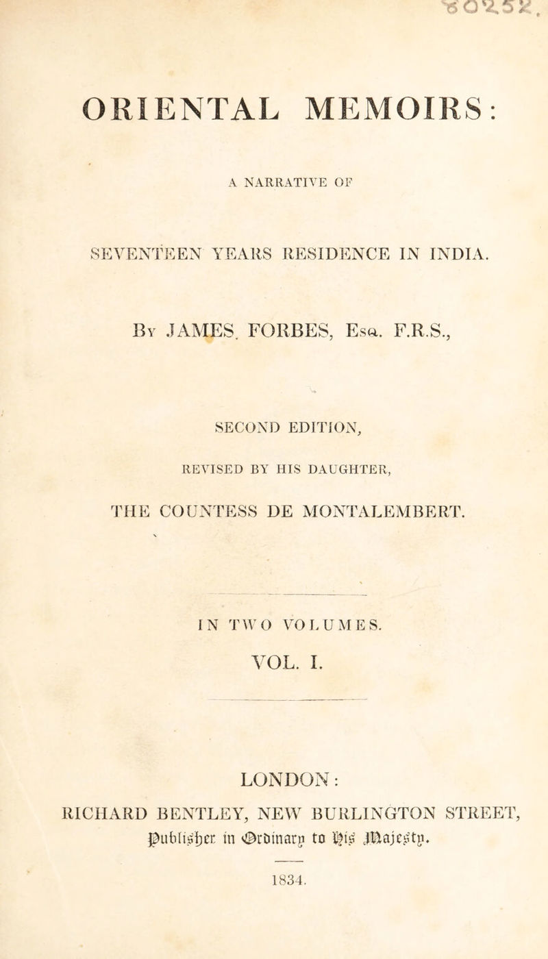 ORIENTAL MEMOIRS A NARRATIVE OF SEVENTEEN YEARS RESIDENCE IN INDIA. By JAMES. FORBES, Eso. F.R.S., SECOND EDITION, REVISED BY HIS DAUGHTER, THE COUNTESS DE MONTALEMBERT. IN TWO VOLUMES. VOL. I. LONDON: RICHARD BENTLEY, NEW BURLINGTON STREET, gublt^en in ^rbinani to X!fis jj&amp;ajegtp. 1834.
