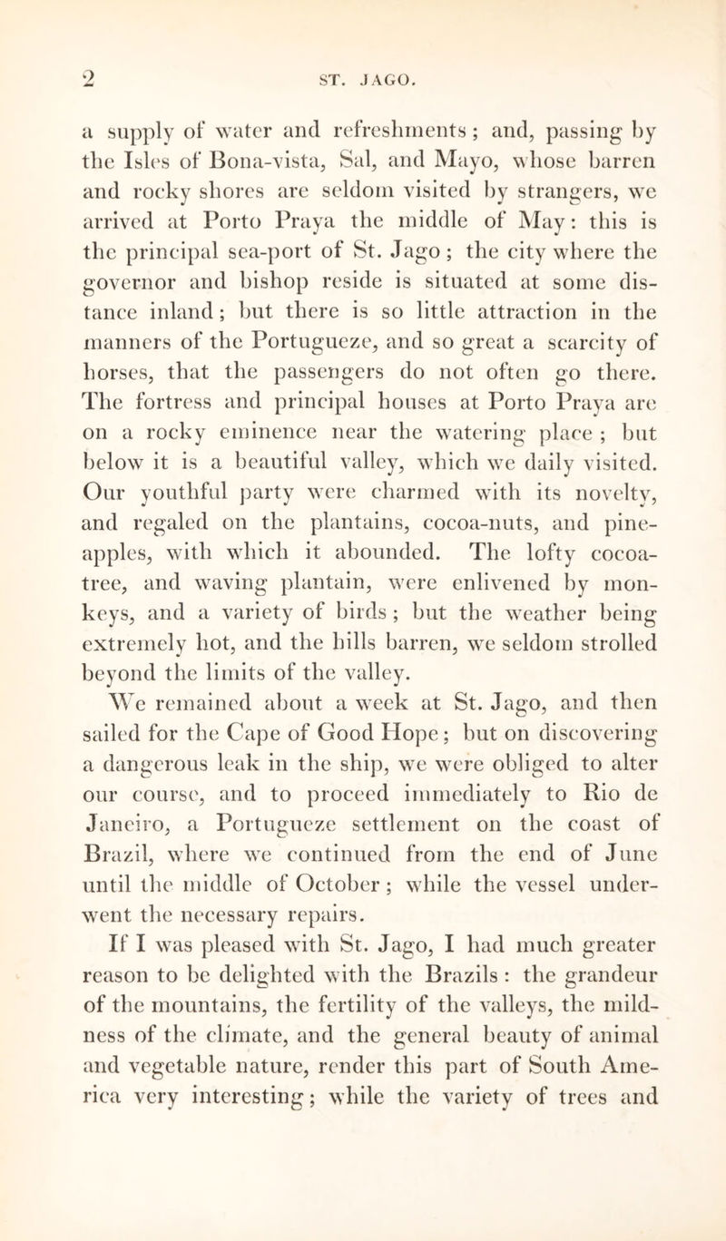 9 ST. JAGO. a supply of water and refreshments; and, passing by the Isles of Bona-vista, Sal, and Mayo, whose barren and rocky shores are seldom visited by strangers, we arrived at Porto Praya the middle of May: this is the principal sea-port of St. Jago ; the city where the governor and bishop reside is situated at some dis- tance inland; but there is so little attraction in the manners of the Portugueze, and so great a scarcity of horses, that the passengers do not often go there. The fortress and principal houses at Porto Praya are on a rocky eminence near the watering place ; but below it is a beautiful valley, which we daily visited. Our youthful party were charmed with its novelty, and regaled on the plantains, cocoa-nuts, and pine- apples, with which it abounded. The lofty cocoa- tree, and waving plantain, were enlivened by mon- keys, and a variety of birds ; but the weather being extremely hot, and the hills barren, we seldom strolled beyond the limits of the valley. We remained about a week at St. Jago, and then sailed for the Cape of Good Hope; but on discovering a dangerous leak in the ship, we were obliged to alter our course, and to proceed immediately to Rio de Janeiro, a Portugueze settlement on the coast of Brazil, where we continued from the end of June until the middle of October ; while the vessel under- went the necessary repairs. If I was pleased with St. Jago, I had much greater reason to be delighted with the Brazils : the grandeur of the mountains, the fertility of the valleys, the mild- ness of the climate, and the general beauty of animal and vegetable nature, render this part of South Ame- rica very interesting; while the variety of trees and