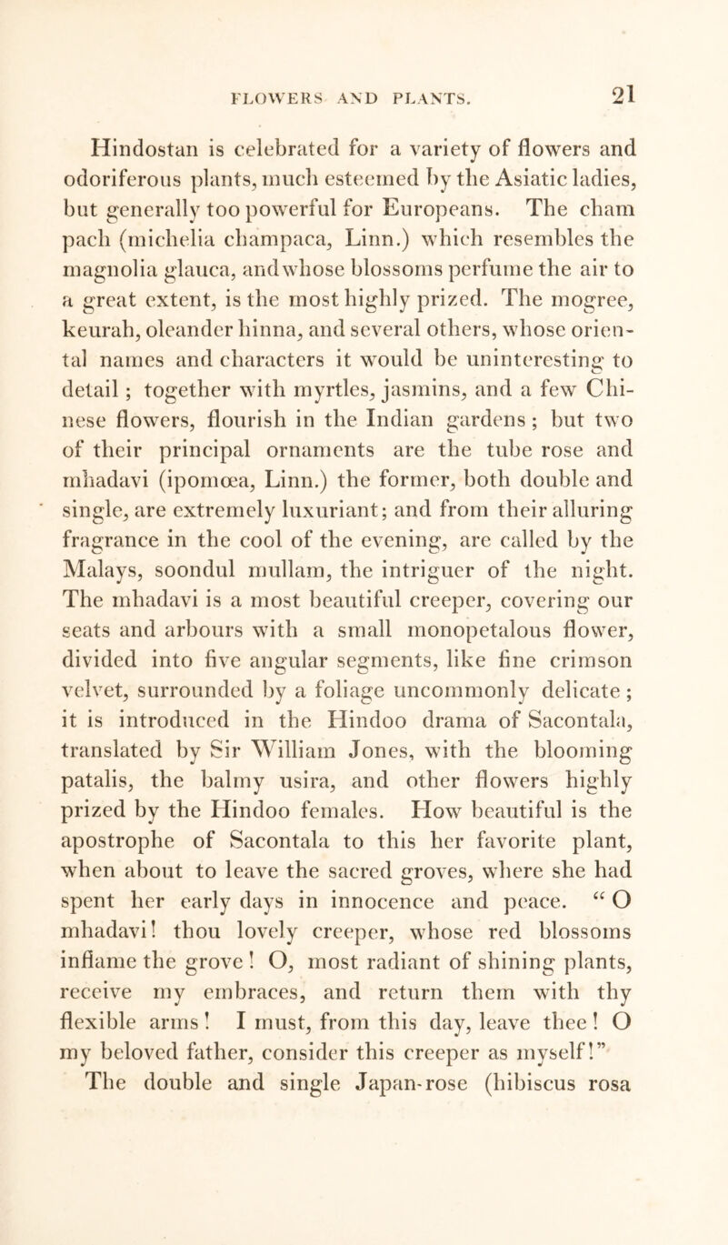 Hindostan is celebrated for a variety of flowers and odoriferous plants, much esteemed by the Asiatic ladies, but generally too powerful for Europeans. The cham pacli (michelia champaca, Linn.) which resembles the magnolia glauca, and whose blossoms perfume the air to a great extent, is the most highly prized. The mogree, keurah, oleander hinna, and several others, whose orien- tal names and characters it would be uninteresting to detail; together with myrtles, jasmins, and a few Chi- nese flowers, flourish in the Indian gardens ; but two of their principal ornaments are the tube rose and mhadavi (ipomoea, Linn.) the former, both double and single, are extremely luxuriant; and from their alluring fragrance in the cool of the evening, are called by the Malays, soondul mullam, the intriguer of the night. The mhadavi is a most beautiful creeper, covering our seats and arbours with a small monopetalous flower, divided into five angular segments, like fine crimson velvet, surrounded by a foliage uncommonly delicate; it is introduced in the Hindoo drama of Sacontala, translated by Sir William Jones, with the blooming patalis, the balmy usira, and other flowers highly prized by the Hindoo females. LIow beautiful is the apostrophe of Sacontala to this her favorite plant, when about to leave the sacred groves, where she had spent her early days in innocence and peace. “ O mhadavi! thou lovely creeper, whose red blossoms inflame the grove ! O, most radiant of shining plants, receive my embraces, and return them with thy flexible arms ! I must, from this day, leave thee ! O my beloved father, consider this creeper as myself!” The double and single Japan-rose (hibiscus rosa