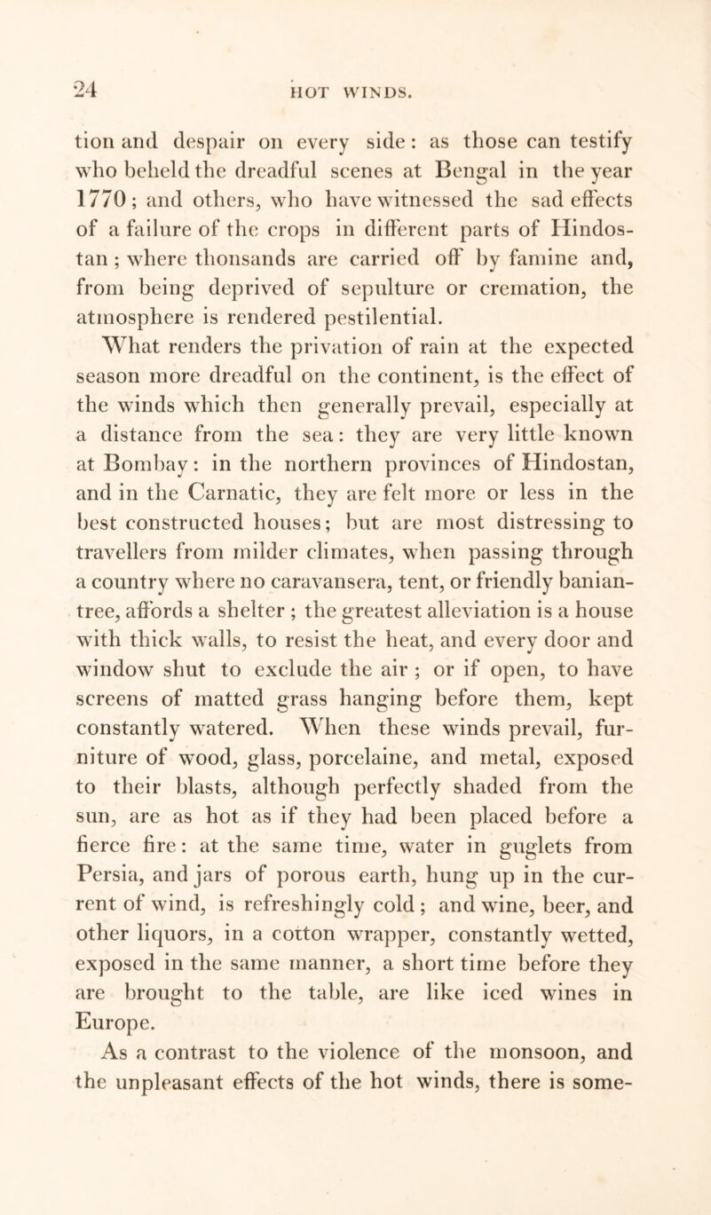 tion and despair on every side: as those can testify who beheld the dreadful scenes at Bengal in the year 1770; and others, who have witnessed the sad effects of a failure of the crops in different parts of Hindos- tan ; where thousands are carried off by famine and, from being deprived of sepulture or cremation, the atmosphere is rendered pestilential. What renders the privation of rain at the expected season more dreadful on the continent, is the effect of the winds which then generally prevail, especially at a distance from the sea: they are very little known at Bombay: in the northern provinces of Hindostan, and in the Carnatic, they are felt more or less in the best constructed houses; but are most distressing to travellers from milder climates, when passing through a country where no caravansera, tent, or friendly banian- tree, affords a shelter ; the greatest alleviation is a house with thick walls, to resist the heat, and every door and window shut to exclude the air ; or if open, to have screens of matted grass hanging before them, kept constantly watered. When these winds prevail, fur- niture of wood, glass, porcelaine, and metal, exposed to their blasts, although perfectly shaded from the sun, are as hot as if they had been placed before a fierce fire: at the same time, water in guglets from Persia, and jars of porous earth, hung up in the cur- rent of wind, is refreshingly cold ; and wine, beer, and other liquors, in a corton wrapper, constantly wetted, exposed in the same manner, a short time before they are brought to the table, are like iced wines in Europe. As a contrast to the violence of the monsoon, and the unpleasant effects of the hot winds, there is some-