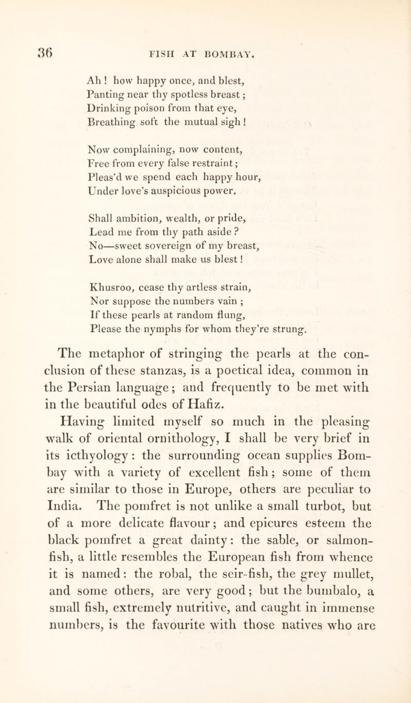 Ah ! how happy once, and blest, Panting near thy spotless breast; Drinking poison from that eye, Breathing soft the mutual sigh ! Now complaining, now content, Free from every false restraint; Pleas’d we spend each happy hour, Under love’s auspicious power. Shall ambition, wealth, or pride, Lead me from thy path aside ? No—sweet sovereign of my breast, Love alone shall make us blest! Khusroo, cease thy artless strain. Nor suppose the numbers vain ; If these pearls at random flung, Please the nymphs for whom they’re strung. The metaphor of stringing the pearls at the con- clusion of these stanzas, is a poetical idea, common in the Persian language; and frequently to be met with in the beautiful odes of Hafiz. Having limited myself so much in the pleasing walk of oriental ornithology, I shall be very brief in its icthyology : the surrounding ocean supplies Bom- bay with a variety of excellent fish; some of them are similar to those in Europe, others are peculiar to India. The pomfret is not unlike a small turbot, but of a more delicate flavour; and epicures esteem the black pomfret a great dainty: the sable, or salmon- fish, a little resembles the European fish from whence it is named: the robal, the seir-fish, the grey mullet, and some others, are very good; but the bumbalo, a small fish, extremely nutritive, and caught in immense numbers, is the favourite with those natives who are
