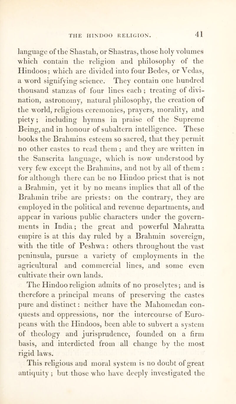 language of the Shastah, or Shastras, those holy volumes which contain the religion and philosophy of the Hindoos; which are divided into four Bedes, or Vedas, a word signifying science. They contain one hundred thousand stanzas of four lines each ; treating of divi- nation, astronomy, natural philosophy, the creation of the world, religious ceremonies, prayers, morality, and piety; including hymns in praise of the Supreme Being, and in honour of subaltern intelligence. These books the Brahmins esteem so sacred, that they permit no other castes to read them ; and they are written in the Sanscrita language, which is now understood by very few except the Brahmins, and not by all of them : for although there can be no Hindoo priest that is not a Brahmin, yet it by no means implies that all of the Brahmin tribe are priests: on the contrary, they are employed in the political and revenue departments, and appear in various public characters under the govern- ments in India; the great and powerful Mahratta empire is at this day ruled by a Brahmin sovereign, with the title of Peshwa: others throughout the vast peninsula, pursue a variety of employments in the agricultural and commercial lines, and some even cultivate their own lands. The Hindoo religion admits of no proselytes; and is therefore a principal means of preserving the castes pure and distinct: neither have the Mahomedan con- quests and oppressions, nor the intercourse of Euro- peans with the Hindoos, been able to subvert a system of theology and jurisprudence, founded on a firm basis, and interdicted from all change by the most rigid laws. This religious and moral system is no doubt of great antiquity ; hut those who have deeply investigated the