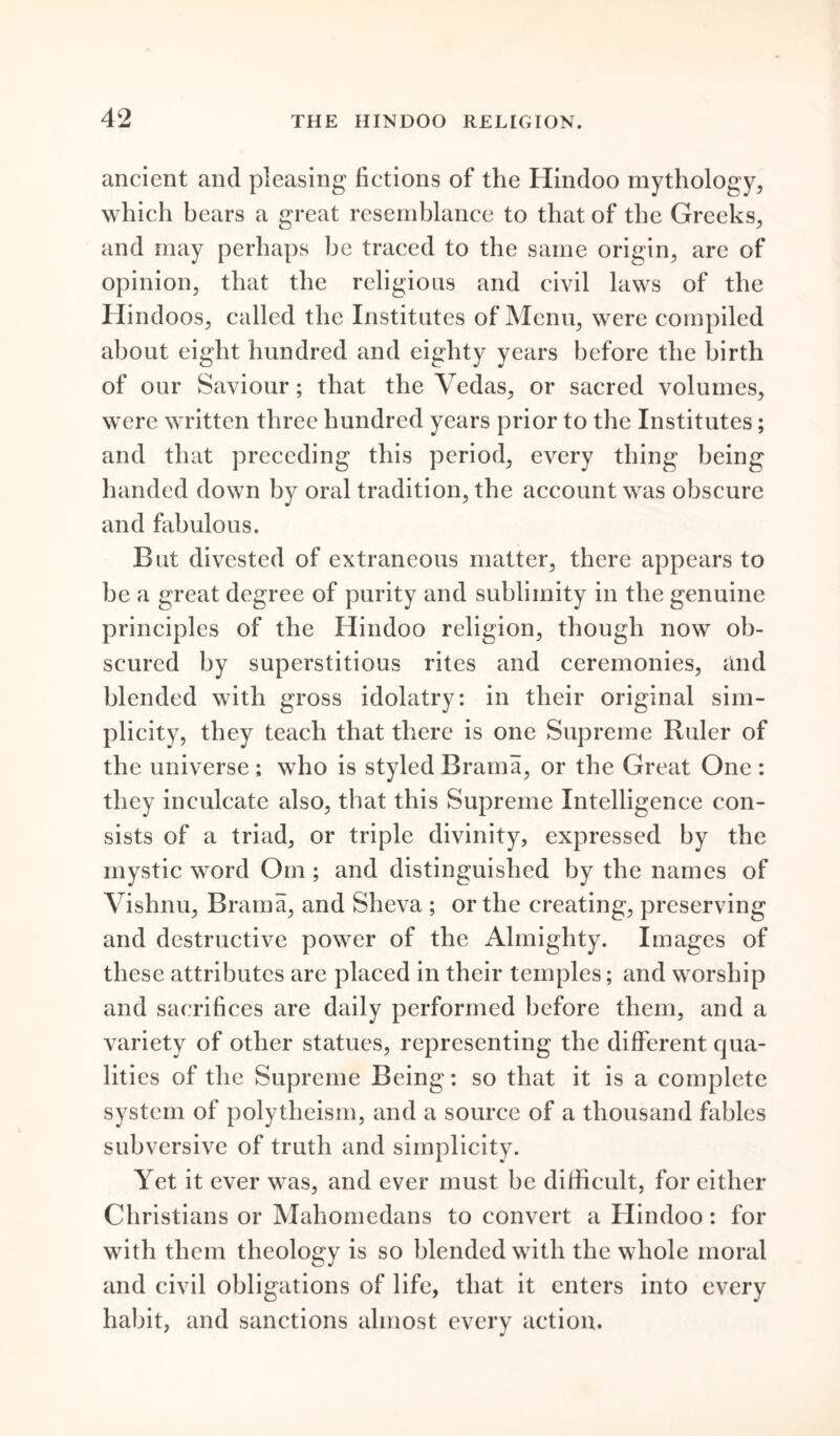 ancient and pleasing fictions of the Hindoo mythology, which bears a great resemblance to that of the Greeks, and may perhaps be traced to the same origin, are of opinion, that the religions and civil laws of the Hindoos, called the Institutes of Menu, were compiled about eight hundred and eighty years before the birth of our Saviour; that the Vedas, or sacred volumes, were written three hundred years prior to the Institutes; and that preceding this period, every thing being handed down by oral tradition, the account was obscure and fabulous. But divested of extraneous matter, there appears to be a great degree of purity and sublimity in the genuine principles of the Hindoo religion, though now ob- scured by superstitious rites and ceremonies, and blended with gross idolatry: in their original sim- plicity, they teach that there is one Supreme Ruler of the universe ; who is styled Brama, or the Great One : they inculcate also, that this Supreme Intelligence con- sists of a triad, or triple divinity, expressed by the mystic word Om ; and distinguished by the names of Vishnu, Brama, and Sheva ; or the creating, preserving and destructive power of the Almighty. Images of these attributes are placed in their temples; and worship and sacrifices are daily performed before them, and a variety of other statues, representing the different qua- lities of the Supreme Being: so that it is a complete system of polytheism, and a source of a thousand fables subversive of truth and simplicity. Yet it ever was, and ever must be difficult, for either Christians or Mahomedans to convert a Hindoo: for with them theology is so blended with the whole moral and civil obligations of life, that it enters into every habit, and sanctions almost every action.