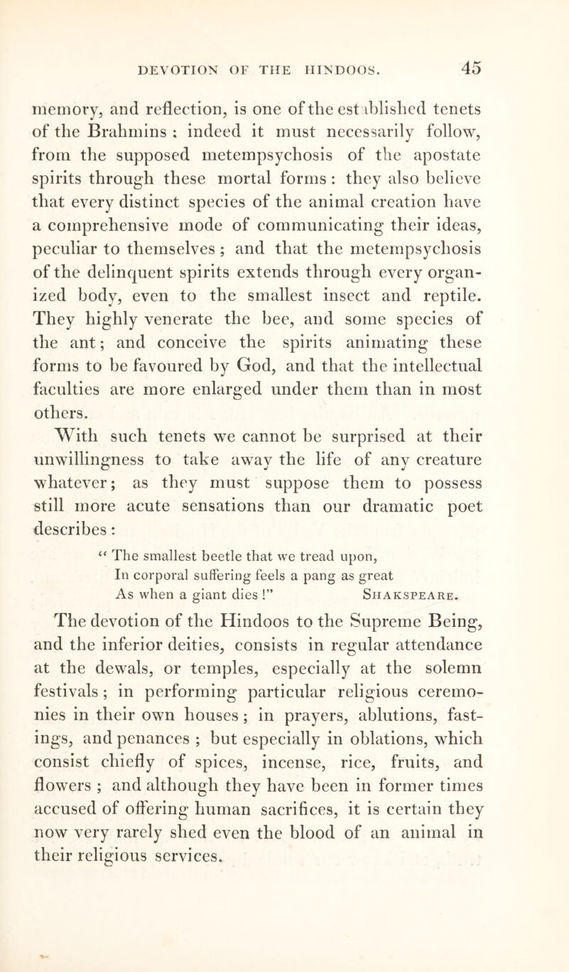 memory, and reflection, is one oftlieest iblishcd tenets of the Brahmins ; indeed it must necessarily follow, from the supposed metempsychosis of the apostate spirits through these mortal forms : they also believe that every distinct species of the animal creation have a comprehensive mode of communicating their ideas, peculiar to themselves ; and that the metempsychosis of the delinquent spirits extends through every organ- ized body, even to the smallest insect and reptile. They highly venerate the bee, and some species of the ant; and conceive the spirits animating these forms to be favoured by God, and that the intellectual faculties are more enlarged under them than in most others. With such tenets we cannot be surprised at their unwillingness to take away the life of any creature whatever; as they must suppose them to possess still more acute sensations than our dramatic poet describes: “ The smallest beetle that we tread upon, In corporal suffering feels a pang as great As when a giant dies !” Shakspeare. The devotion of the Hindoos to the Supreme Being, and the inferior deities, consists in regular attendance at the dewals, or temples, especially at the solemn festivals; in performing particular religious ceremo- nies in their own houses ; in prayers, ablutions, fast- ings, and penances ; but especially in oblations, which consist chiefly of spices, incense, rice, fruits, and flowers ; and although they have been in former times accused of offering human sacrifices, it is certain they now very rarely shed even the blood of an animal in their religious services.
