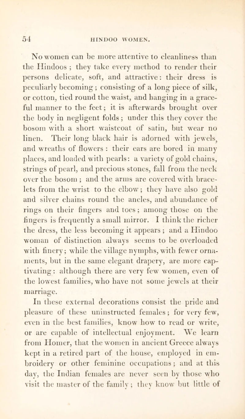 No women can be more attentive to cleanliness than the Hindoos ; they take every method to render their persons delicate, soft, and attractive: their dress is peculiarly becoming ; consisting of a long piece of silk, or cotton, tied round the waist, and hanging in a grace- ful manner to the feet; it is afterwards brought over the body in negligent folds ; under this they cover the bosom with a short waistcoat of satin, but wear no linen. Their long black hair is adorned with jewels^ and wreaths of flowers : their ears are bored in many places, and loaded with pearls: a variety of gold chains, strings of pearl, and precious stones, fall from the neck over the bosom ; and the arms are covered with brace- lets from the wrist to the elbow; they have also gold and silver chains round the ancles, and abundance of rings on their fingers and toes ; among those on the fingers is frequently a small mirror. I think the richer the dress, the less becoming it appears ; and a Hindoo woman of distinction always seems to be overloaded with finery; while the village nymphs, with fewer orna- ments, but in the same elegant drapery, are more cap- tivating: although there are very few women, even of the lowest families, who have not some jewels at their marriage. In these external decorations consist the pride and pleasure of these uninstructed females; for very few, even in the best families, know how to read or write, or are capable of intellectual enjoyment. We learn from Homer, that the women in ancient Greece always kept in a retired part of the house, employed in em- broidery or other feminine occupations ; and at this day, the Indian females are never seen by those who visit the master of the family ; they know but little of