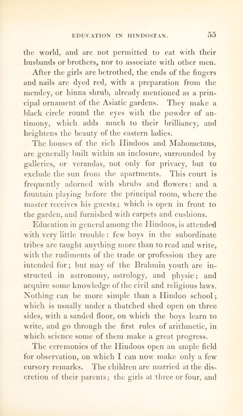 the world, and are not permitted to eat with their husbands or brothers, nor to associate with other men. After the girls are betrothed, the ends of the fingers and nails are dyed red, with a preparation from the inendey, or hinna shrub, already mentioned as a prin- cipal ornament of the Asiatic gardens. They make a black circle round the eyes with the powder of an- timony, which adds much to their brilliancy, and heightens the beauty of the eastern ladies. The houses of the rich Hindoos and Mahometans, are generally built within an inclosure, surrounded by galleries, or verandas, not only for privacy, but to exclude the sun from the apartments. This court is frequently adorned with shrubs and flowers: and a fountain playing before the principal room, where the master receives his guests; which is open in front to the garden, and furnished with carpets and cushions. Education in general among the Hindoos, is attended with very little trouble : few boys in the subordinate tribes are tausrht anything more than to read and write, o J O j with the rudiments of the trade or profession they are intended for; but may of the Brahmin youth are in- structed in astronomy, astrology, and physic; and acquire some know ledge of the civil and religious laws. Nothing can be more simple than a Hindoo school; which is usually under a thatched shed open on three sides, with a sanded floor, on which the boys learn to write, and go through the first rules of arithmetic, in which science some of them make a great progress. The ceremonies of the Hindoos open an ample field for observation, on which I can now make only a few cursory remarks. The children are married at the dis- cretion of their parents; the girls at three or four, and