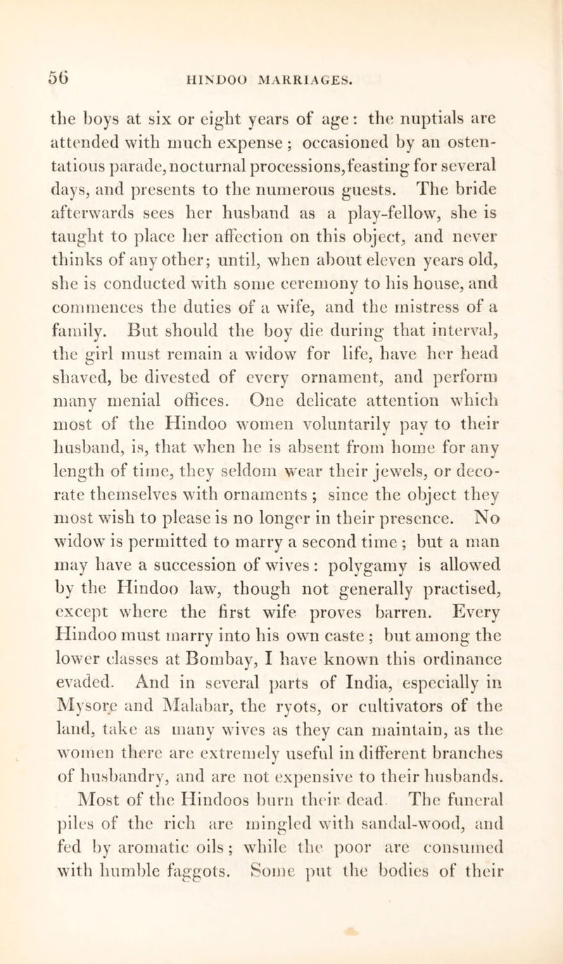 the boys at six or eight years of age: the nuptials are attended with much expense ; occasioned by an osten- tatious parade, nocturnal processions,feasting for several days, and presents to the numerous guests. The bride afterwards sees her husband as a play-fellow, she is taught to place her affection on this object, and never thinks of any other; until, when about eleven years old, she is conducted with some ceremony to his house, and commences the duties of a wife, and the mistress of a family. But should the boy die during that interval, the girl must remain a widow for life, have her head shaved, be divested of every ornament, and perform many menial offices. One delicate attention which most of the Hindoo women voluntarily pay to their husband, is, that when he is absent from home for any length of time, they seldom wear their jewels, or deco- rate themselves with ornaments ; since the object they most wish to please is no longer in their presence. No widow is permitted to marry a second time ; but a man may have a succession of wives : polygamy is allowed by the Hindoo law, though not generally practised, except where the first wife proves barren. Every Hindoo must marry into his own caste ; but among the lower classes at Bombay, I have known this ordinance evaded. And in several parts of India, especially in sore and Malabar, the ryots, or cultivators of the land, take as many wives as they can maintain, as the women there are extremely useful indifferent branches of husbandry, and are not expensive to their husbands. Most of the Hindoos burn their dead The funeral piles of the rich are mingled with sandal-wood, and fed by aromatic oils ; while the poor are consumed with humble faggots. Some put the bodies of their