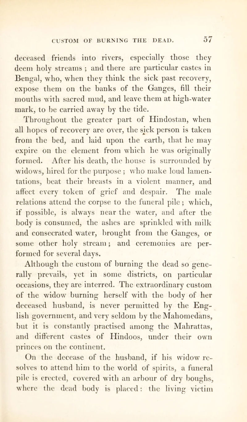 CUSTOM OF BURNING THE DEAD. o/ deceased friends into rivers, especially those they deem holy streams ; and there are particular castes in Bengal, who, when they think the sick past recovery, expose them on the banks of the Ganges, fill their mouths with sacred mud, and leave them at high-water mark, to be carried away by the tide. Throughout the greater part of Hindostan, when all hopes of recovery are over, the sick person is taken from the bed, and laid upon the earth, that he may expire on the element from which he was originally formed. After his death, the house is surrounded by widows, hired for the purpose ; who make loud lamen- tations, beat their breasts in a violent manner, and affect every token of grief and despair. The male relations attend the corpse to the funeral pile; which, if possible, is always near the water, and after the body is consumed, the ashes are sprinkled with milk and consecrated water, brought from the Ganges, or some other holy stream; and ceremonies are per- formed for several days. Although the custom of burning the dead so gene- rally prevails, yet in some districts, on particular occasions, they are interred. The extraordinary custom of the widow burning herself with the body of her deceased husband, is never permitted by the Eng- lish government, and very seldom by the Mahomedans, but it is constantly practised among the Mahrattas, and different castes of Hindoos, under their own princes on the continent. On the decease of the husband, if his widow re- solves to attend him to the world of spirits, a funeral pile is erected, covered with an arbour of dry boughs, where the dead body is placed: the living victim