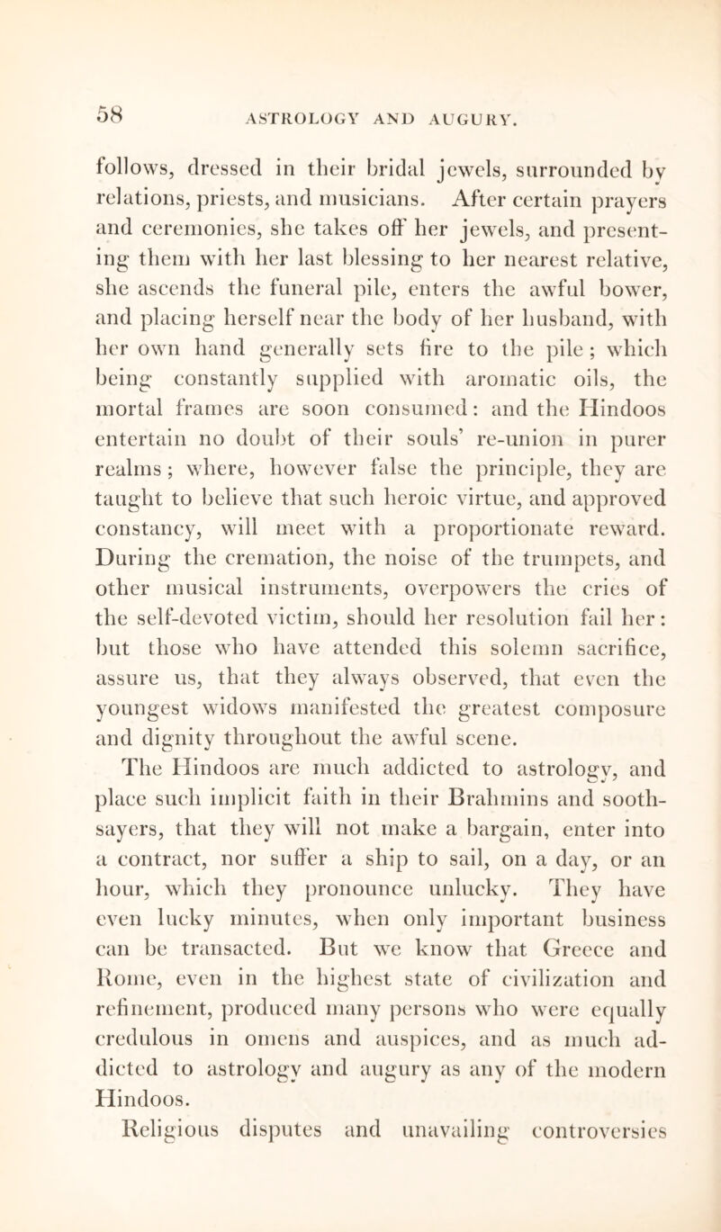 ASTROLOGY AND AUGURY. follows, dressed in their bridal jewels, surrounded by relations, priests, and musicians. After certain prayers and ceremonies, she takes off' her jewels, and present- ing them with her last blessing to her nearest relative, she ascends the funeral pile, enters the awful bower, and placing herself near the body of her husband, with her own hand generally sets fire to the pile ; which being constantly supplied with aromatic oils, the mortal frames are soon consumed: and the Hindoos entertain no doubt of their souls’ re-union in purer realms ; where, however false the principle, they are taught to believe that such heroic virtue, and approved constancy, will meet with a proportionate reward. During the cremation, the noise of the trumpets, and other musical instruments, overpowers the cries of the self-devoted victim, should her resolution fail her: but those who have attended this solemn sacrifice, assure us, that they always observed, that even the youngest widows manifested the greatest composure and dignity throughout the awful scene. The Hindoos are much addicted to astroloaw, and Cj J ' place such implicit faith in their Brahmins and sooth- sayers, that they will not make a bargain, enter into a contract, nor suffer a ship to sail, on a day, or an hour, which they pronounce unlucky. They have even lucky minutes, when only important business can be transacted. But we know that Greece and Rome, even in the highest state of civilization and refinement, produced many persons who were equally credulous in omens and auspices, and as much ad- dicted to astrology and augury as any of the modern Hindoos. Religious disputes and unavailing controversies