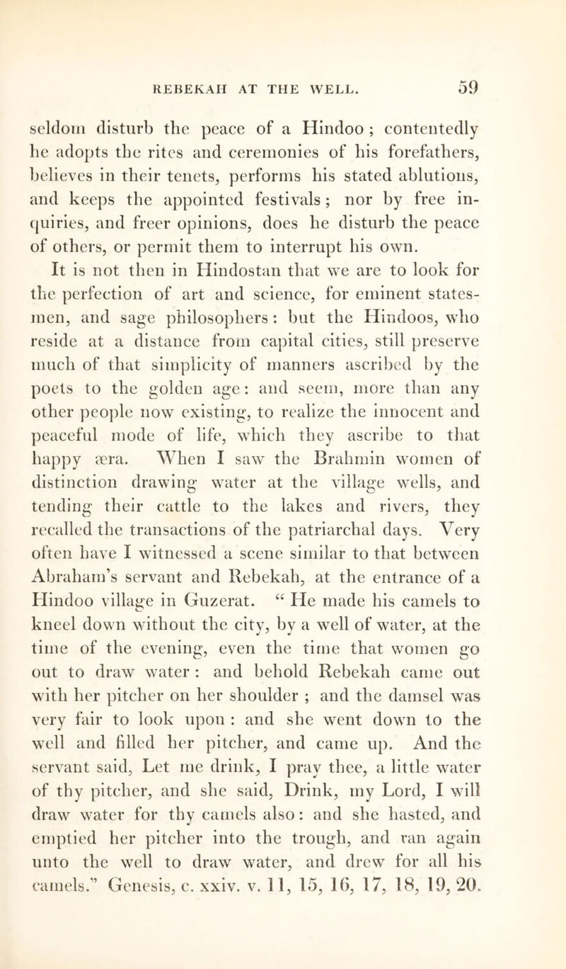 seldom disturb the peace of a Hindoo ; contentedly he adopts the rites and ceremonies of his forefathers, believes in their tenets, performs his stated ablutions, and keeps the appointed festivals; nor by free in- quiries, and freer opinions, does he disturb the peace of others, or permit them to interrupt his own. It is not then in Hindostan that we are to look for the perfection of art and science, for eminent states- men, and sage philosophers : but the Hindoos, who reside at a distance from capital cities, still preserve much of that simplicity of manners ascribed by the poets to the golden age: and seem, more than any other people now existing, to realize the innocent and peaceful mode of life, which they ascribe to that happy sera. When I saw the Brahmin women of distinction drawing water at the village wells, and tending their cattle to the lakes and rivers, they recalled the transactions of the patriarchal days. Very often have I witnessed a scene similar to that between Abraham’s servant and Rebekah, at the entrance of a Hindoo village in Guzerat. “ He made his camels to kneel down without the city, by a well of water, at the time of the evening, even the time that women go out to draw water : and behold Rebekah came out with her pitcher on her shoulder ; and the damsel was very fair to look upon : and she went down to the well and filled her pitcher, and came up. And the servant said. Let me drink, I pray thee, a little water of thy pitcher, and she said, Drink, my Lord, I will draw water for thy camels also: and she hasted, and emptied her pitcher into the trough, and ran again unto the well to draw water, and drew for all his camels.” Genesis, c. xxiv. v. 11, 15, 16, 17, 18, 19, 20.