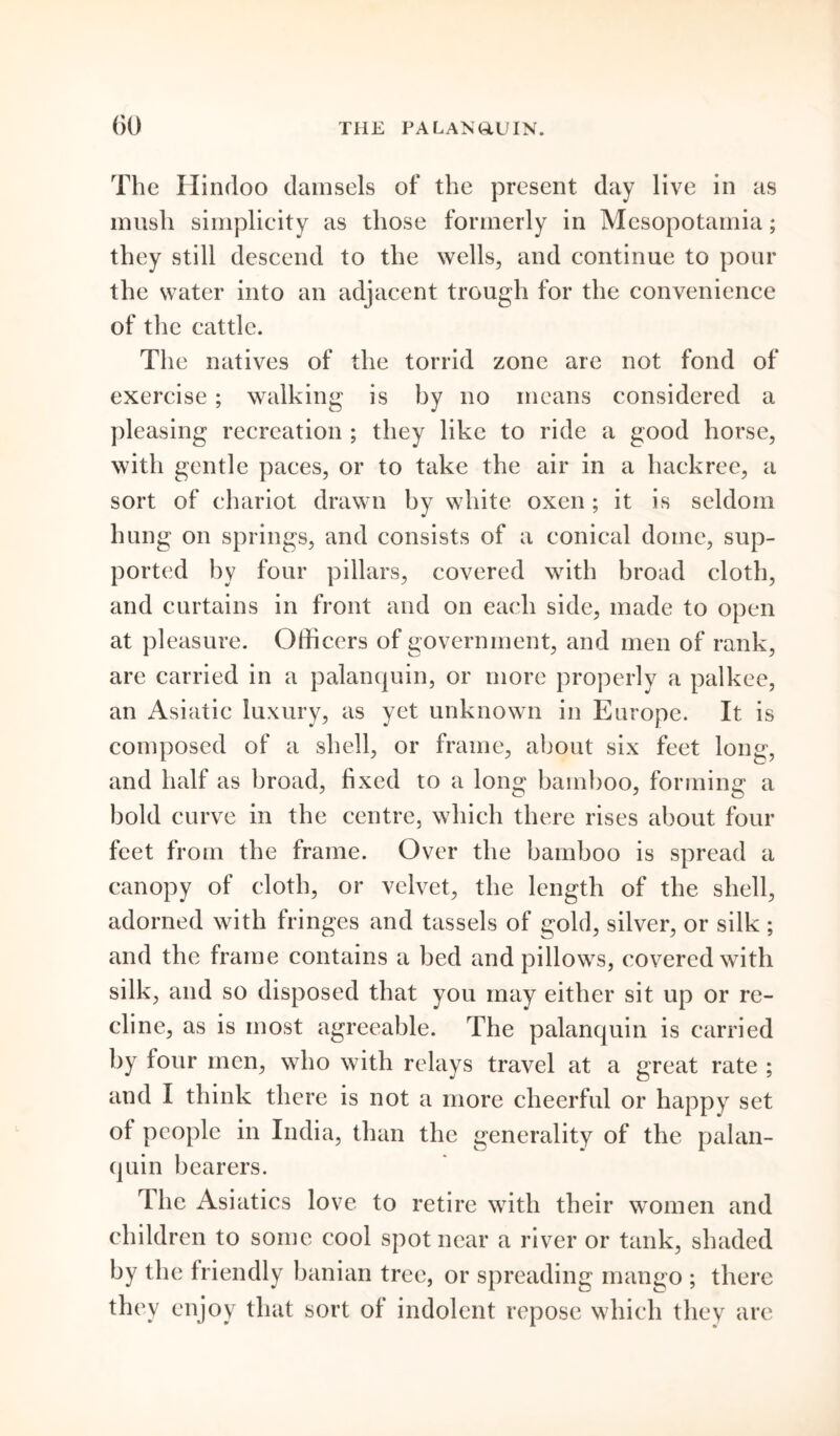 The Hindoo damsels of the present day live in as mush simplicity as those formerly in Mesopotamia; they still descend to the wells, and continue to pour the water into an adjacent trough for the convenience of the cattle. The natives of the torrid zone are not fond of exercise; walking is by no means considered a pleasing recreation ; they like to ride a good horse, with gentle paces, or to take the air in a hackree, a sort of chariot drawn by white oxen ; it is seldom hung on springs, and consists of a conical dome, sup- ported by four pillars, covered with broad cloth, and curtains in front and on each side, made to open at pleasure. Officers of government, and men of rank, are carried in a palanquin, or more properly a palkee, an Asiatic luxury, as yet unknown in Europe. It is composed of a shell, or frame, about six feet long, and half as broad, fixed to a long bamboo, forming a bold curve in the centre, which there rises about four feet from the frame. Over the bamboo is spread a canopy of cloth, or velvet, the length of the shell, adorned with fringes and tassels of gold, silver, or silk ; and the frame contains a bed and pillows, covered with silk, and so disposed that you may either sit up or re- cline, as is most agreeable. The palanquin is carried by four men, who with relays travel at a great rate ; and I think there is not a more cheerful or happy set of people in India, than the generality of the palan- quin bearers. The Asiatics love to retire with their women and children to some cool spot near a river or tank, shaded by the friendly banian tree, or spreading mango ; there they enjoy that sort of indolent repose which they are