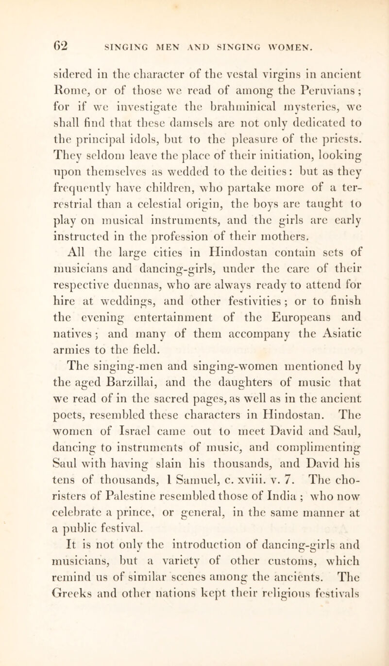 sidered in the character of the vestal virgins in ancient Rome, or of those we read of among the Peruvians; for if we investigate the hrahminical mysteries, we shall find that these damsels are not only dedicated to the principal idols, but to the pleasure of the priests. They seldom leave the place of their initiation, looking upon themselves as wedded to the deities: but as they frequently have children, who partake more of a ter- restrial than a celestial origin, the hoys are taught to play on musical instruments, and the girls arc early instructed in the profession of their mothers. All the larire cities in Hindostan contain sets of O musicians and dancing-girls, under the care of their respective duennas, who are always ready to attend for hire at weddings, and other festivities ; or to finish the evening entertainment of the Europeans and natives ; and many of them accompany the Asiatic armies to the field. The singing-men and singing-women mentioned by the aged Barzillai, and the daughters of music that we read of in the sacred pages, as well as in the ancient: poets, resembled these characters in Hindostan. The women of Israel came out to meet David and Saul, dancing to instruments of music, and complimenting Saul with having slain his thousands, and David his tens of thousands, 1 Samuel, c. xviii. v. 7. The cho- risters of Palestine resembled those of India ; who now celebrate a prince, or general, in the same manner at a public festival. It is not only the introduction of dancing-girls and musicians, but a variety of other customs, which remind us of similar scenes among the ancients. The Greeks and other nations kept their religious festivals