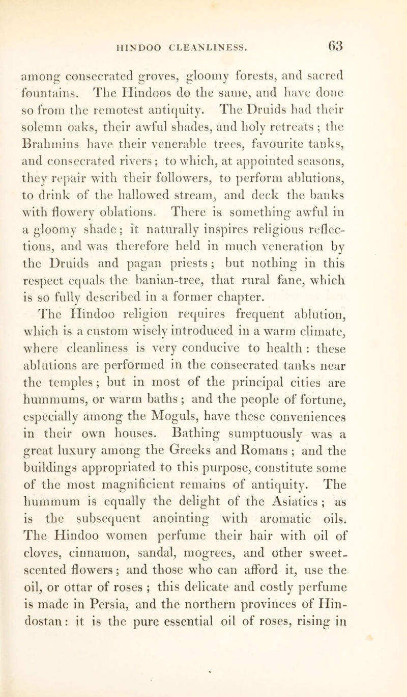 among consecrated groves, gloomy forests, and sacred fountains. The Hindoos do the same, and have done so from the remotest antiquity. The Druids had their solemn oaks, their awful shades, and holy retreats ; the Brahmins have their venerable trees, favourite tanks, and consecrated rivers ; to which, at appointed seasons, they repair with their followers, to perform ablutions, to drink of the hallowed stream, and deck the banks with flowery oblations. There is. something awful in a gloomy shade; it naturally inspires religious reflec- tions, and was therefore held in much veneration by the Druids and pagan priests; but nothing in this respect equals the banian-tree, that rural fane, which is so fully described in a former chapter. The Hindoo religion requires frequent ablution, which is a custom wisely introduced in a warm climate, where cleanliness is very conducive to health : these ablutions are performed in the consecrated tanks near the temples ; but in most of the principal cities are hummums, or warm baths ; and the people of fortune, especially among the Moguls, have these conveniences in their own houses. Bathing sumptuously was a great luxury among the Greeks and Romans ; and the buildings appropriated to this purpose, constitute some of the most magnificient remains of antiquity. The hummum is equally the delight of the Asiatics ; as is the subsequent anointing with aromatic oils. The Hindoo women perfume their hair with oil of cloves, cinnamon, sandal, mogrees, and other sweet- scented flowers; and those who can afford it, use the oil, or ottar of roses ; this delicate and costly perfume is made in Persia, and the northern provinces of Hin- dostan: it is the pure essential oil of roses, rising in