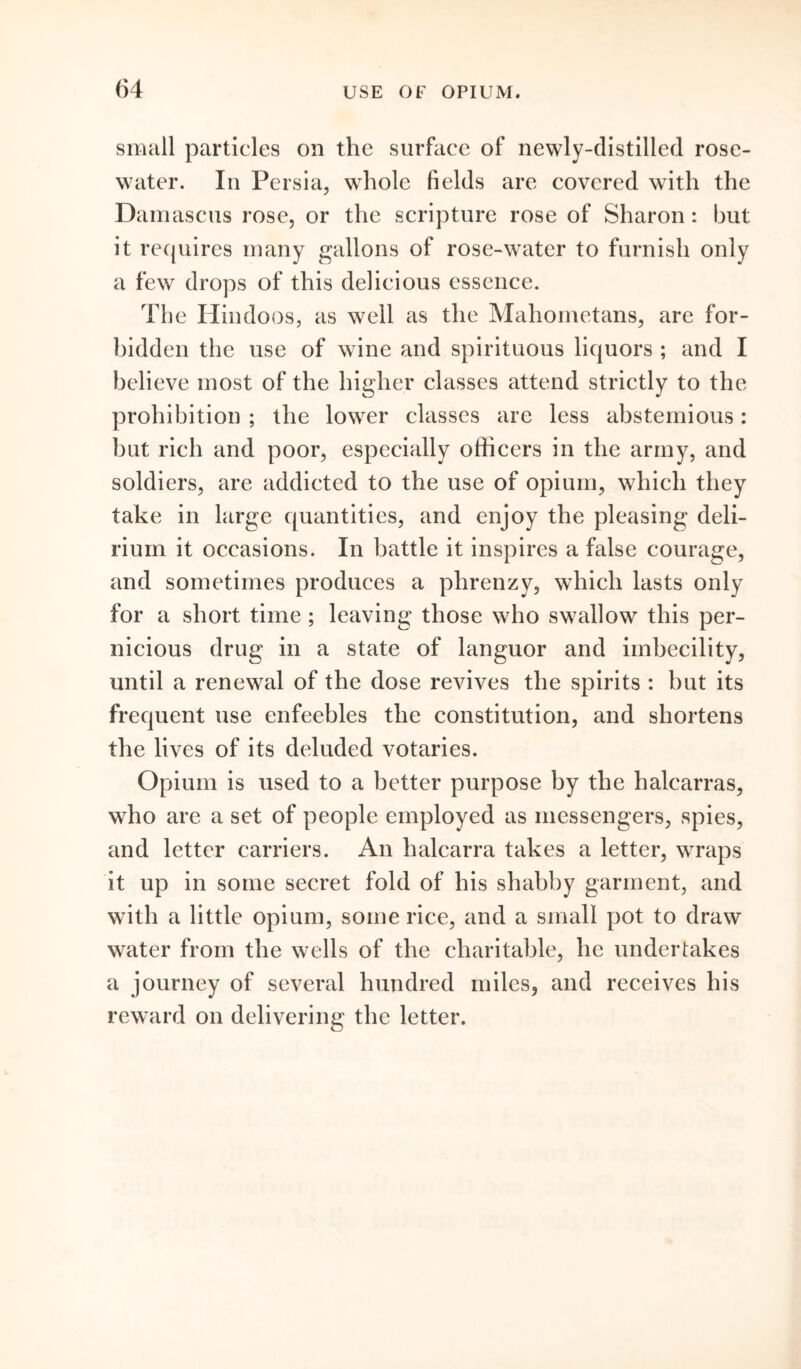 small particles on the surface of newly-distilled rose- water. In Persia, whole fields are covered with the Damascus rose, or the scripture rose of Sharon: but it requires many gallons of rose-water to furnish only a few drops of this delicious essence. The Hindoos, as well as the Mahometans, are for- bidden the use of wine and spirituous liquors ; and I believe most of the higher classes attend strictly to the prohibition ; the lower classes are less abstemious: but rich and poor, especially officers in the army, and soldiers, are addicted to the use of opium, which they take in large quantities, and enjoy the pleasing deli- rium it occasions. In battle it inspires a false courage, and sometimes produces a phrenzy, which lasts only for a short time; leaving those who swallow this per- nicious drug in a state of languor and imbecility, until a renewal of the dose revives the spirits : but its frequent use enfeebles the constitution, and shortens the lives of its deluded votaries. Opium is used to a better purpose by the halcarras, who are a set of people employed as messengers, spies, and letter carriers. An halcarra takes a letter, wraps it up in some secret fold of his shabby garment, and with a little opium, some rice, and a small pot to draw water from the wells of the charitable, he undertakes a journey of several hundred miles, and receives his reward on delivering the letter.