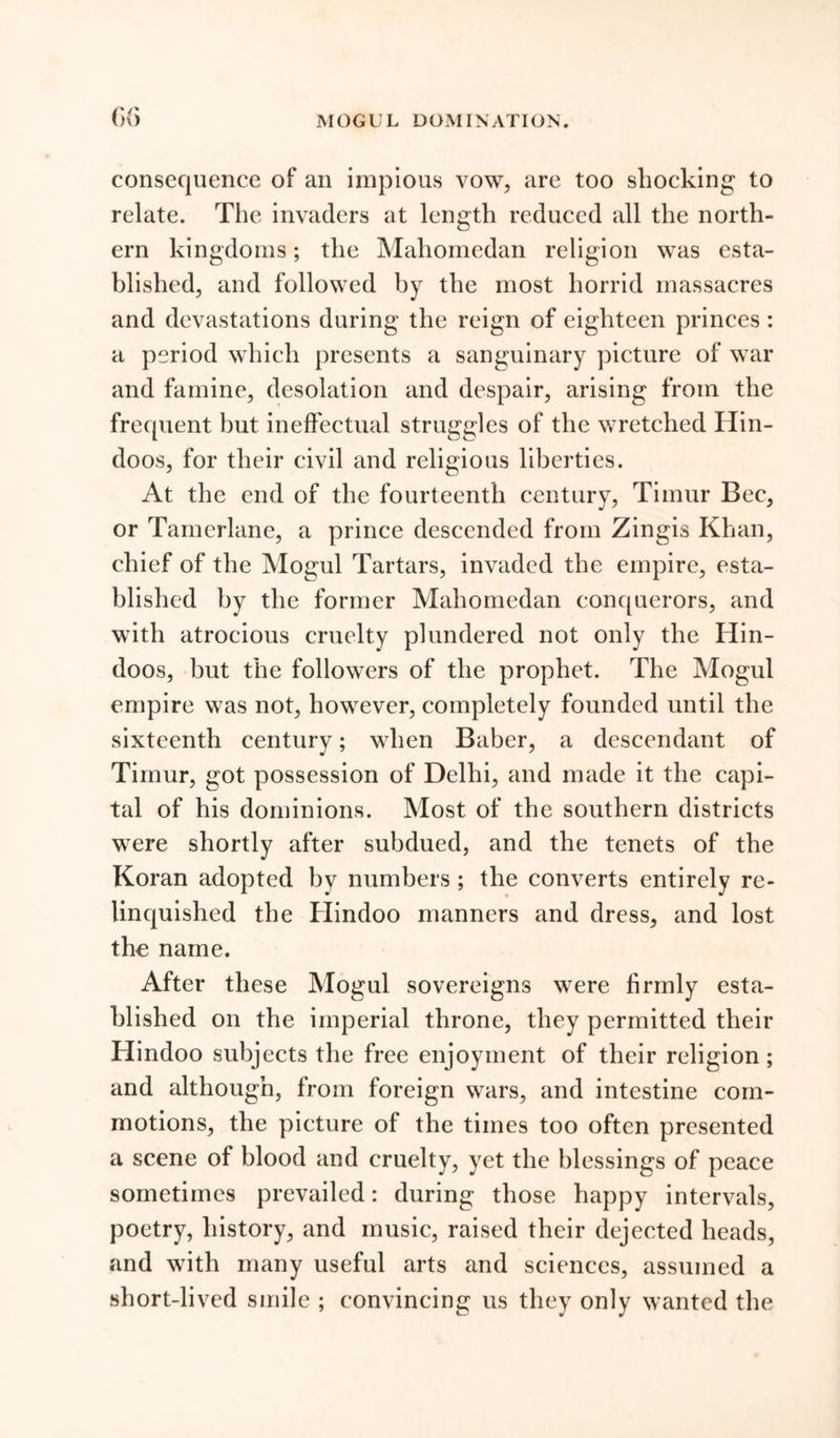 MOGUL DOMINATION. consequence of an impious vow, are too shocking to relate. The invaders at length reduced all the north- ern kingdoms; the Maliomedan religion was esta- blished, and followed by the most horrid massacres and devastations during the reign of eighteen princes : a period which presents a sanguinary picture of war and famine, desolation and despair, arising from the frequent but ineffectual struggles of the wretched Hin- doos, for their civil and religious liberties. At the end of the fourteenth century, Timur Bee, or Tamerlane, a prince descended from Zingis Khan, chief of the Mogul Tartars, invaded the empire, esta- blished by the former Mahomedan conquerors, and with atrocious cruelty plundered not only the Hin- doos, but the followers of the prophet. The Mogul empire was not, however, completely founded until the sixteenth century; when Baber, a descendant of Timur, got possession of Delhi, and made it the capi- tal of his dominions. Most of the southern districts were shortly after subdued, and the tenets of the Koran adopted by numbers; the converts entirely re- linquished the Hindoo manners and dress, and lost the name. After these Mogul sovereigns were firmly esta- blished on the imperial throne, they permitted their Hindoo subjects the free enjoyment of their religion ; and although, from foreign wars, and intestine com- motions, the picture of the times too often presented a scene of blood and cruelty, yet the blessings of peace sometimes prevailed: during those happy intervals, poetry, history, and music, raised their dejected heads, and with many useful arts and sciences, assumed a short-lived smile ; convincing us they only wanted the