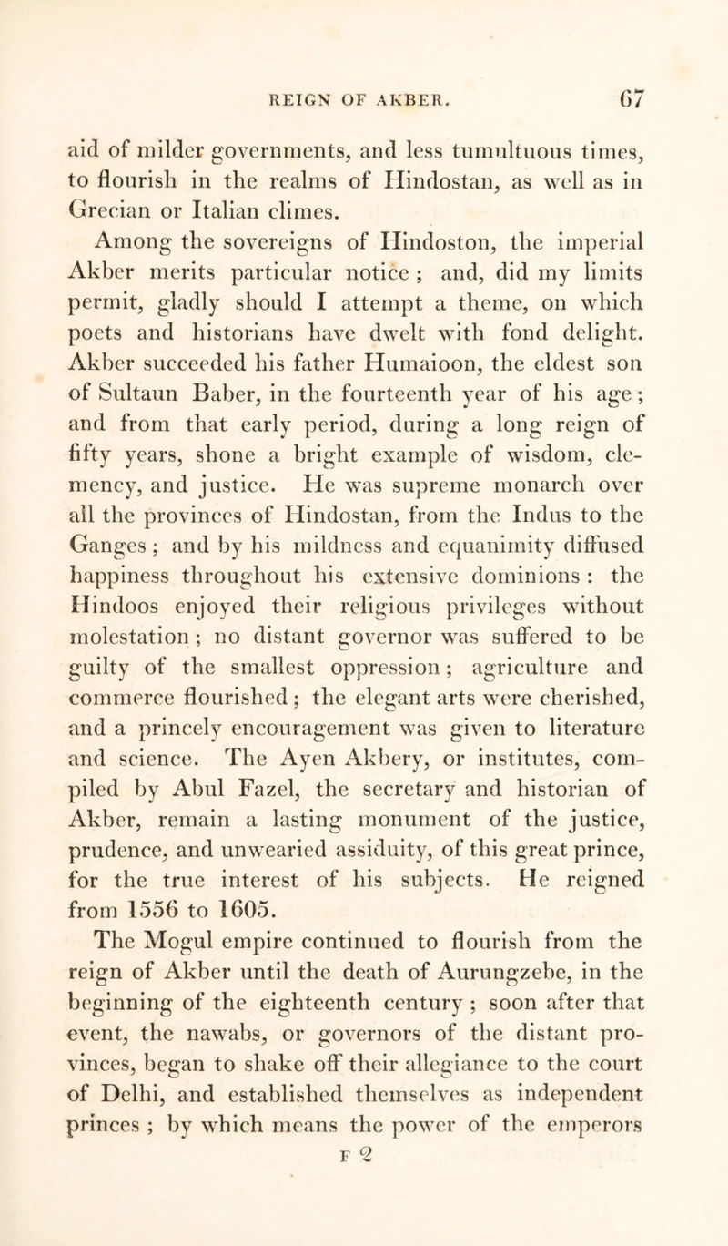 aid of milder governments, and less tumultuous times, to flourish in the realms of Hindostan, as well as in Grecian or Italian climes. Among the sovereigns of Hindoston, the imperial Akber merits particular notice ; and, did my limits permit, gladly should I attempt a theme, on which poets and historians have dwelt with fond delight. Akber succeeded his father Humaioon, the eldest son of Sultaun Baber, in the fourteenth year of his age; and from that early period, during a long reign of fifty years, shone a bright example of wisdom, cle- mency, and justice. He was supreme monarch over all the provinces of Hindostan, from the Indus to the Ganges ; and by his mildness and equanimity diffused happiness throughout his extensive dominions : the Hindoos enjoyed their religious privileges without molestation ; no distant governor was suffered to be guilty of the smallest oppression; agriculture and commerce flourished ; the elegant arts were cherished, and a princely encouragement was given to literature and science. The Ayen Akbery, or institutes, com- piled by Abul Fazel, the secretary and historian of Akber, remain a lasting monument of the justice, prudence, and unwearied assiduity, of this great prince, for the true interest of his subjects. He reigned from 1556 to 1605. The Mogul empire continued to flourish from the reign of Akber until the death of Aurungzebe, in the beginning of the eighteenth century ; soon after that event, the nawabs, or governors of the distant pro- vinces, began to shake off their allegiance to the court of Delhi, and established themselves as independent princes ; by which means the power of the emperors f 2